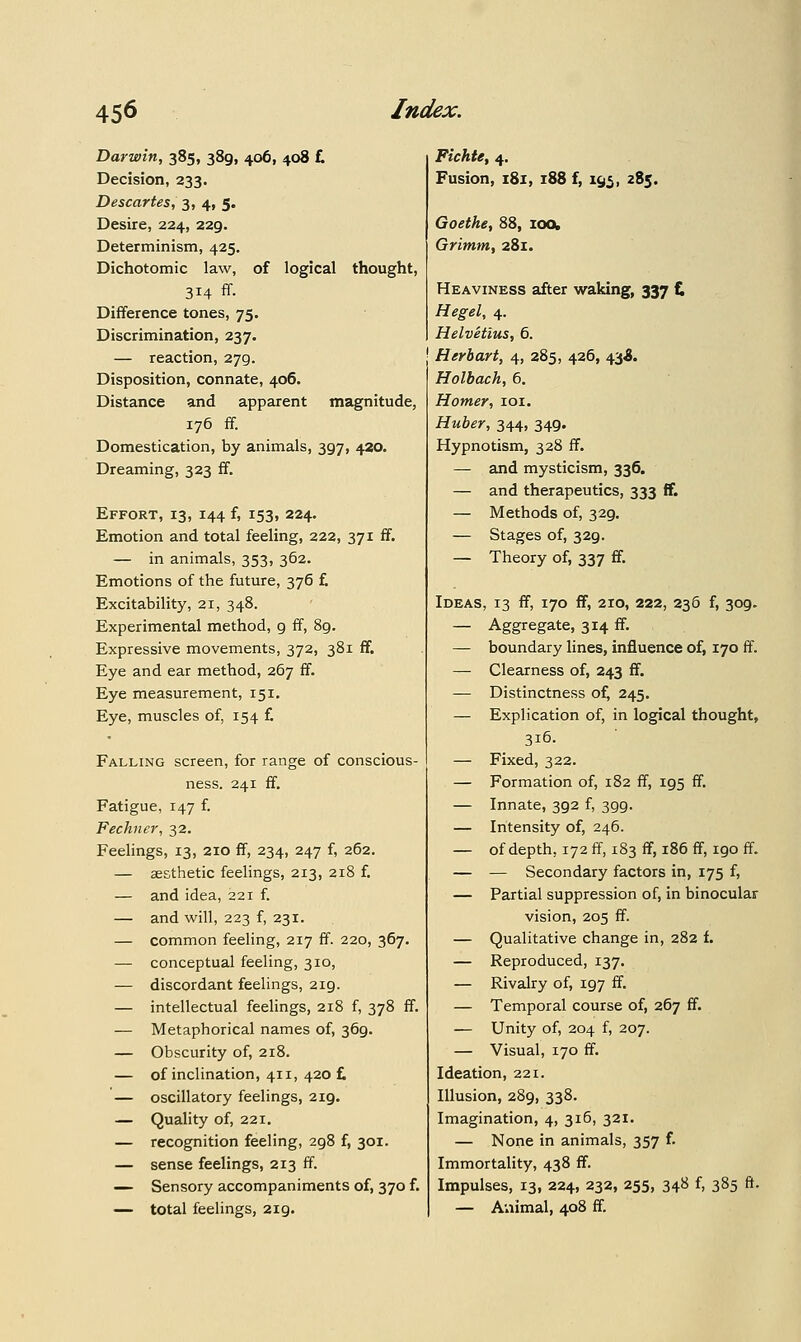 Darwin, 385, 389, 406, 408 £ Decision, 233. Descartes, 3, 4, 5. Desire, 224, 229. Determinism, 425. Dichotomic law, of logical thought, 314 ff. Difference tones, 73. Discrimination, 237. — reaction, 279. Disposition, connate, 406. Distance and apparent magnitude, 176 ff. Domestication, by animals, 397, 420. Dreaming, 323 ff. Effort, 13, 144 f, 153, 224. Emotion and total feeling, 222, 371 ff. — in animals, 353, 362. Emotions of the future, 376 £ Excitability, 21, 348. Experimental method, 9 ff, 89. Expressive movements, 372, 381 ff. Eye and ear method, 267 ff. Eye measurement, 151. Eye, muscles of, 154 £ Falling screen, for range of conscious- ness. 241 ff. Fatigue, 147 i. Fechner, 32. Feelings, 13, 210 ff, 234, 247 f, 262. — aesthetic feelings, 213, 218 £ — and idea, 221 £ — and will, 223 f, 231. — common feeling, 217 ff. 220, 367. — conceptual feeling, 310, — discordant feelings, 219. — intellectual feelings, 218 f, 378 ff. — Metaphorical names of, 369. — Obscurity o£ 218. — of inclination, 411, 420 £ — oscillatory feelings, 219. — Quality o£ 221. — recognition feeling, 298 £ 301. — sense feelings, 213 ff. — Sensory accompaniments of, 370 £ — total feelings, 219. Fichte, 4. Fusion, 181, 188 f, 1^5, 285. Goethe, 88, loo, Grimm, 281. Heaviness after waking, 337 t, Hegel, 4. Helvetius, 6. Herbart, 4, 285, 426, 43^. Holbach, 6. Homer, loi. Huber, 344, 349. Hypnotism, 328 ff. — and mysticism, 336. — and therapeutics, 333 ff. — Methods of, 329. — Stages of, 329. — Theory o£ 337 ff. Ideas, 13 ff, 170 ff, 210, 222, 236 £ 309. — Aggregate, 314 ff. — boundary lines, influence of, 170 ff. — Clearness of, 243 ff. — Distinctness of, 245. — Explication of, in logical thought, 316. — Fixed, 322. — Formation of, 182 ff, 195 ff. — Innate, 392 f, 399. — Intensity of, 246. — of depth, 172 ff, 183 ff, 186 ff, 190 ff. — — Secondary factors in, 175 £ — Partial suppression of, in binocular vision, 205 ff. — Qualitative change in, 282 £ — Reproduced, 137. — Rivalry of, 197 ff. — Temporal course o£ 267 ff. — Unity o£ 204 f, 207. — Visual, 170 ff. Ideation, 221. Illusion, 289, 338. Imagination, 4, 316, 321. — None in animals, 357 £ Immortality, 438 ff. Impulses, 13, 224, 232, 255, 348 £ 385 ft. — Aviimal, 408 ff.
