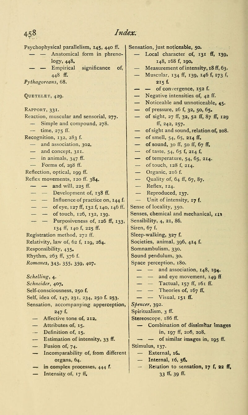 Psychophysical parallelism, 145, 440 ff. — — Anatomical form in phreno- logy, 448. — — Empirical significance of, 448 ff. Pythagoreans, 68. quetelet, 429. Rapport, 331. Reaction, muscular and sensorial, 277. — Simple and compound, 278. — time, 275 ff. Recognition, 132, 283 f. — and association, 302. — and concept, 311. — in animals, 347 ff. — Forms of, 298 ff. Reflection, optical, igg ff. Reflex movements, 120 ff. 384. — — and will, 225 ff. — — Development of, 138 ff. — — Influence of practice on, 144 f. — — of eye, 127 ff, 132 f, 140, 146 ff. — — of touch, 126, 132, 139. — — Purposiveness of, 126 ff, 133, 134 ff, 140 f, 225 ff. Registration method, 272 ff. Relativity, law of, 62 f, 119, 264. Responsibility, 435. Rhythm, 263 ff, 376 f. Romanes, 343, 355, 359, 407. Schelling, 4. Schneider, 407. Self-consciousness, 250 f. Self, idea of, 147, 231, 234, 250 f. 253. Sensation, accompanying apperception, 247 f. — Affective tone of, 212. — Attributes of, 15. — Definition of, 15. — Estimation of intensity, 33 ff. — Fusion of, 74. — Incomparability of, from different organs, 64. — in complex processes, 444 f. — Intensity of, 17 ff. Sensation, just noticeable, 50. — Local character of, 131 ff, 139, 148, 168 f, 190. — Measurementofintensity, i8ff, 63. — Muscular, 134 ff, 139, 146 f, 173 f, 215 f. — — of convergence, 152 f. — Negative intensities of, 42 ff. — Noticeable and unnoticeable, 45. — of pressure, 26 f, 32, 50, 65. — of sight, 27 ff, 32, 52 ff, 87 ff, 129 ff, 242, 257. — of sight and sound, relation of, 108. — of smell, 54, 65, 214 ff. — of sound, 30 ff, 50 ff, 67 ff. — of taste, 54, 65 f, 214 f. — of temperature, 54, 65, 214. — of touch, 128 f, 214. — Organic, 216 f. — Quality of, 64 ff, 67, 87, — Reflex, 124. — Reproduced, 137. — Unit of intensity, 17 (, Sense of locality, 350. Senses, chemical and mechanical, ii» Sensibility, 4, 21, 86. Siren, 67 f. Sleep-walking, 327 f. Societies, animal, 396, 414 f. Somnambulism, 330. Sound pendulum, 30. Space perception, 180. — — and association, 148, 194. — — and eye movement, 149 ff — — Tactual, 157 ff, 161 ff. — — Theories of, 167 ff. — — Visual, 151 ff. Spencer, 392. Spiritualism, 3 ff. Stereoscope, 186 ff. — Combination of disslmflar images in, 197 ff, 206, 208, — — of similar images in, 195 ff. Stimulus, 137. — External, x6. — Internal, 16, 56. — Relation to sensation, 17 f, 22 ff, 33 ff. 39 ff.