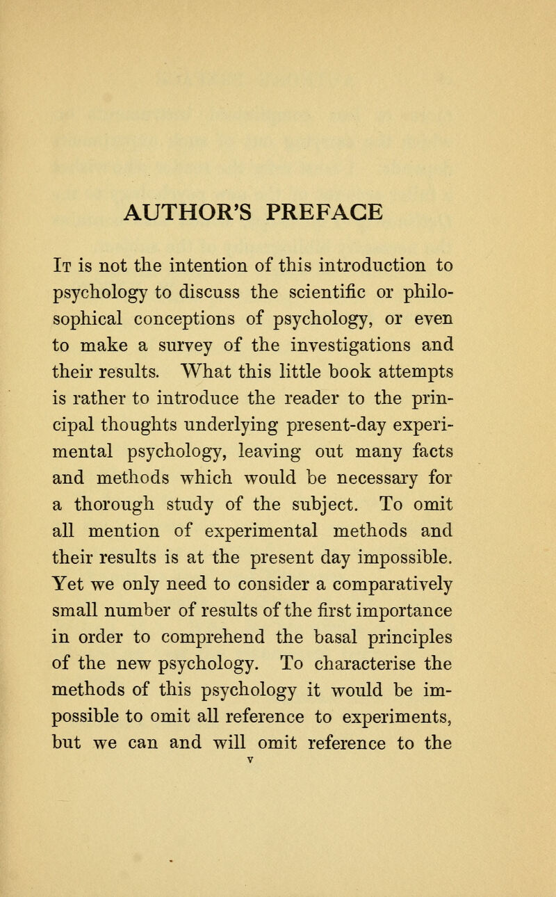 AUTHOR'S PREFACE It is not the intention of this introduction to psychology to discuss the scientific or philo- sophical conceptions of psychology, or even to make a survey of the investigations and their results. What this little book attempts is rather to introduce the reader to the prin- cipal thoughts underlying present-day experi- mental psychology, leaving out many facts and methods which would be necessary for a thorough study of the subject. To omit all mention of experimental methods and their results is at the present day impossible. Yet we only need to consider a comparatively small number of results of the first importance in order to comprehend the basal principles of the new psychology. To characterise the methods of this psychology it would be im- possible to omit all reference to experiments, but we can and will omit reference to the