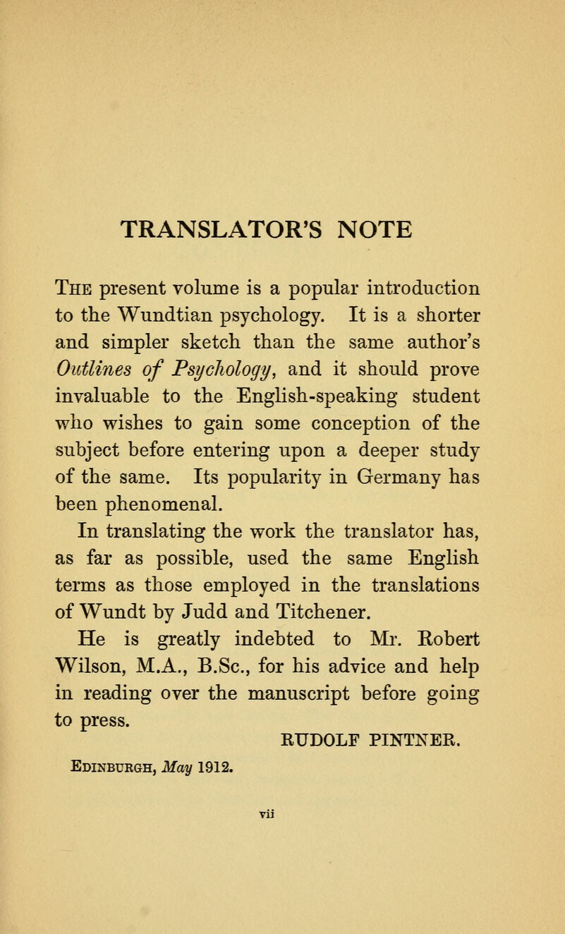 TRANSLATOR'S NOTE The present volume is a popular introduction to the Wundtian psychology. It is a shorter and simpler sketch than the same author's Outlines of Psychology, and it should prove invaluable to the English-speaking student who wishes to gain some conception of the subject before entering upon a deeper study of the same. Its popularity in Germany has been phenomenal. In translating the work the translator has, as far as possible, used the same English terms as those employed in the translations of Wundt by Judd and Titchener. He is greatly indebted to Mr. Robert Wilson, M.A., B.Sc, for his advice and help in reading over the manuscript before going to press. RUDOLF PINTNER. Edinburgh, May 1912. Vll