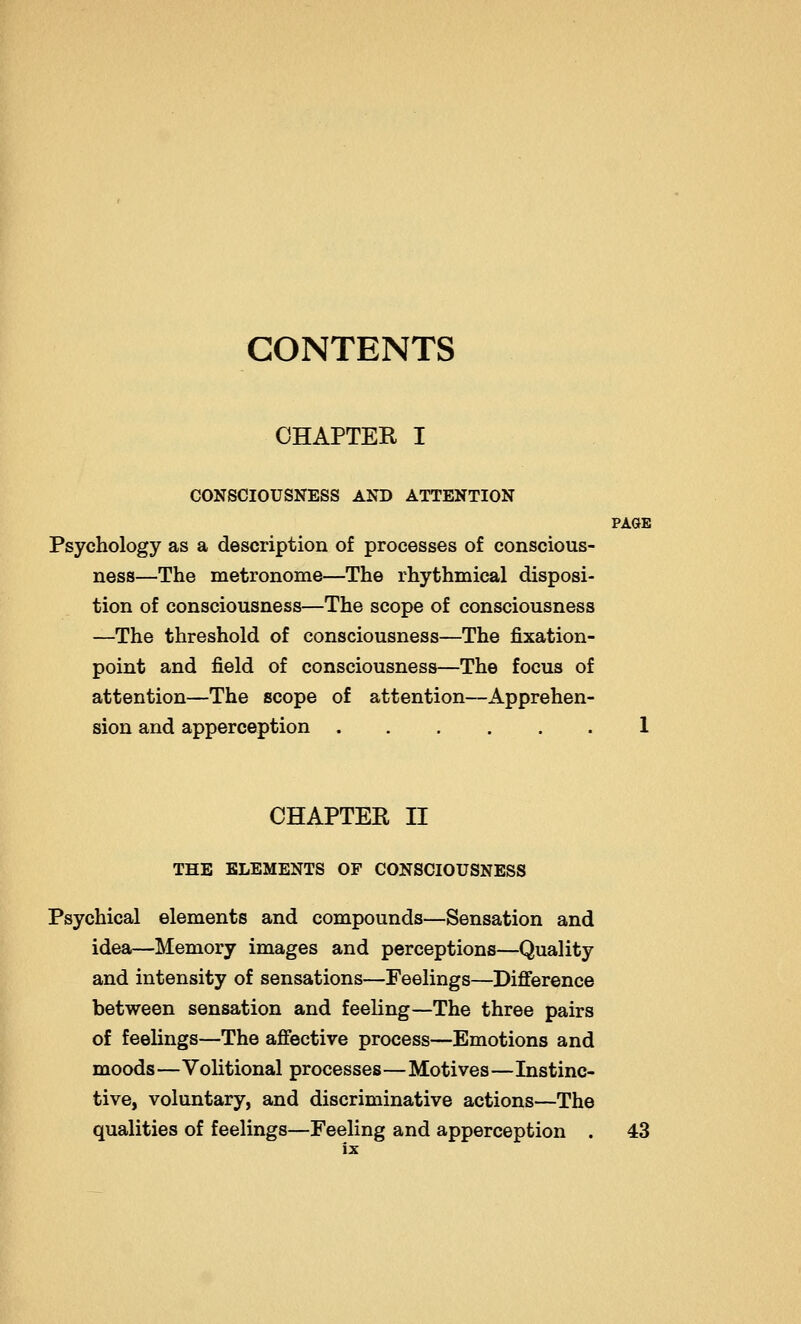 PAGE CONTENTS CHAPTER I CONSCIOUSNESS AND ATTENTION Psychology as a description of processes of conscious- ness—The metronome—The rhythmical disposi- tion of consciousness—The scope of consciousness —The threshold of consciousness—The fixation- point and field of consciousness—The focus of attention—The scope of attention—Apprehen- sion and apperception CHAPTER II THE ELEMENTS OF CONSCIOUSNESS Psychical elements and compounds—Sensation and idea—Memory images and perceptions—Quality and intensity of sensations—Feelings—Difference between sensation and feeling—The three pairs of feelings—The affective process—Emotions and moods—Volitional processes—Motives—Instinc- tive, voluntary, and discriminative actions—The qualities of feelings—Feeling and apperception . 43