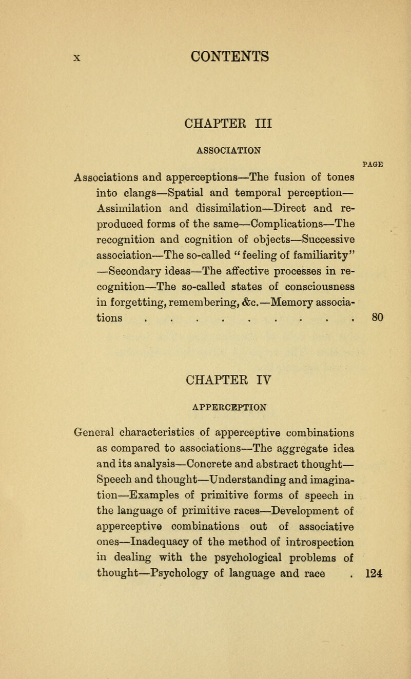 CHAPTER III ASSOCIATION PAGE Associations and apperceptions—The fusion of tones into clangs—Spatial and temporal perception— Assimilation and dissimilation—Direct and re- produced forms of the same—Complications—The recognition and cognition of objects—Successive association—The so-called  feeling of familiarity —Secondary ideas—The affective processes in re- cognition—The so-called states of consciousness in forgetting, remembering, &c.—Memory associa- tions 80 CHAPTER IV APPERCEPTION General characteristics of apperceptive combinations as compared to associations—The aggregate idea and its analysis—Concrete and abstract thought— Speech and thought—Understanding and imagina- tion—Examples of primitive forms of speech in the language of primitive races—Development of apperceptive combinations out of associative ones—Inadequacy of the method of introspection in dealing with the psychological problems of thought—Psychology of language and race . 124