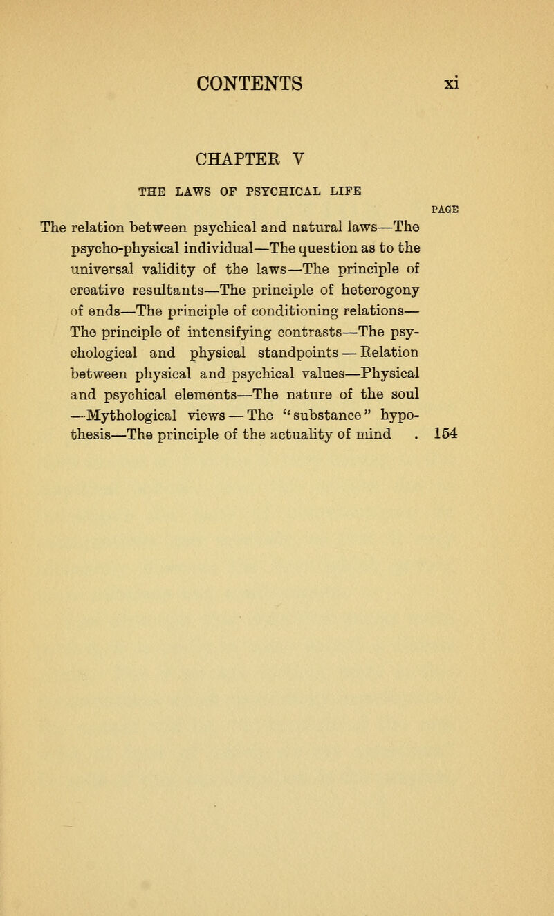 CHAPTEK V THE LAWS OF PSYCHICAL LIFE PAGE The relation between psychical and natural laws—The psycho-physical individual—The question as to the universal validity of the laws—The principle of creative resultants—The principle of heterogony of ends—The principle of conditioning relations— The principle of intensifying contrasts—The psy- chological and physical standpoints — Eelation between physical and psychical values—Physical and psychical elements—The nature of the soul —Mythological views — The substance hypo- thesis—The principle of the actuality of mind . 154