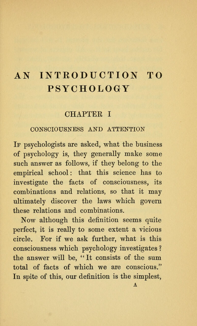 AN INTRODUCTION TO PSYCHOLOGY CHAPTER I CONSCIOUSNESS AND ATTENTION If psychologists are asked, what the business of psychology is, they generally make some such answer as follows, if they belong to the empirical school: that this science has to investigate the facts of consciousness, its combinations and relations, so that it may ultimately discover the laws which govern these relations and combinations. Now although this definition seems quite perfect, it is really to some extent a vicious circle. For if we ask further, what is this consciousness which psychology investigates ? the answer will be, It consists of the sum total of facts of which we are conscious. In spite of this, our definition is the simplest, A