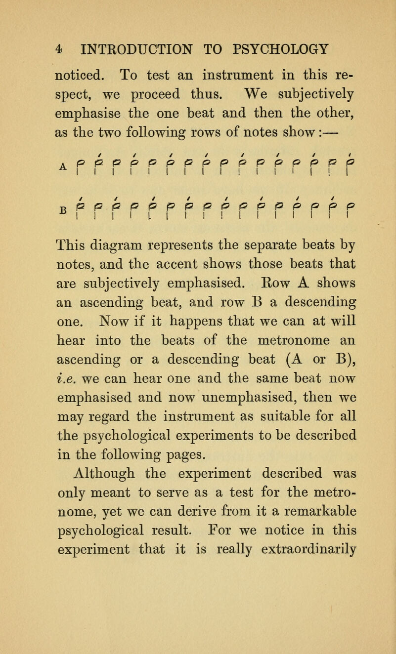 noticed. To test an instrument in this re- spect, we proceed thus. We subjectively emphasise the one beat and then the other, as the two following rows of notes show :— Ä I I I I I I I I I ! I I I I I 13 I I I I L i I I ! I I I I I I I This diagram represents the separate beats by notes, and the accent shows those beats that are subjectively emphasised. Row A shows an ascending beat, and row B a descending one. Now if it happens that we can at will hear into the beats of the metronome an ascending or a descending beat (A or B), i.e. we can hear one and the same beat now emphasised and now unemphasised, then we may regard the instrument as suitable for all the psychological experiments to be described in the following pages. Although the experiment described was only meant to serve as a test for the metro- nome, yet we can derive from it a remarkable psychological result. For we notice in this experiment that it is really extraordinarily