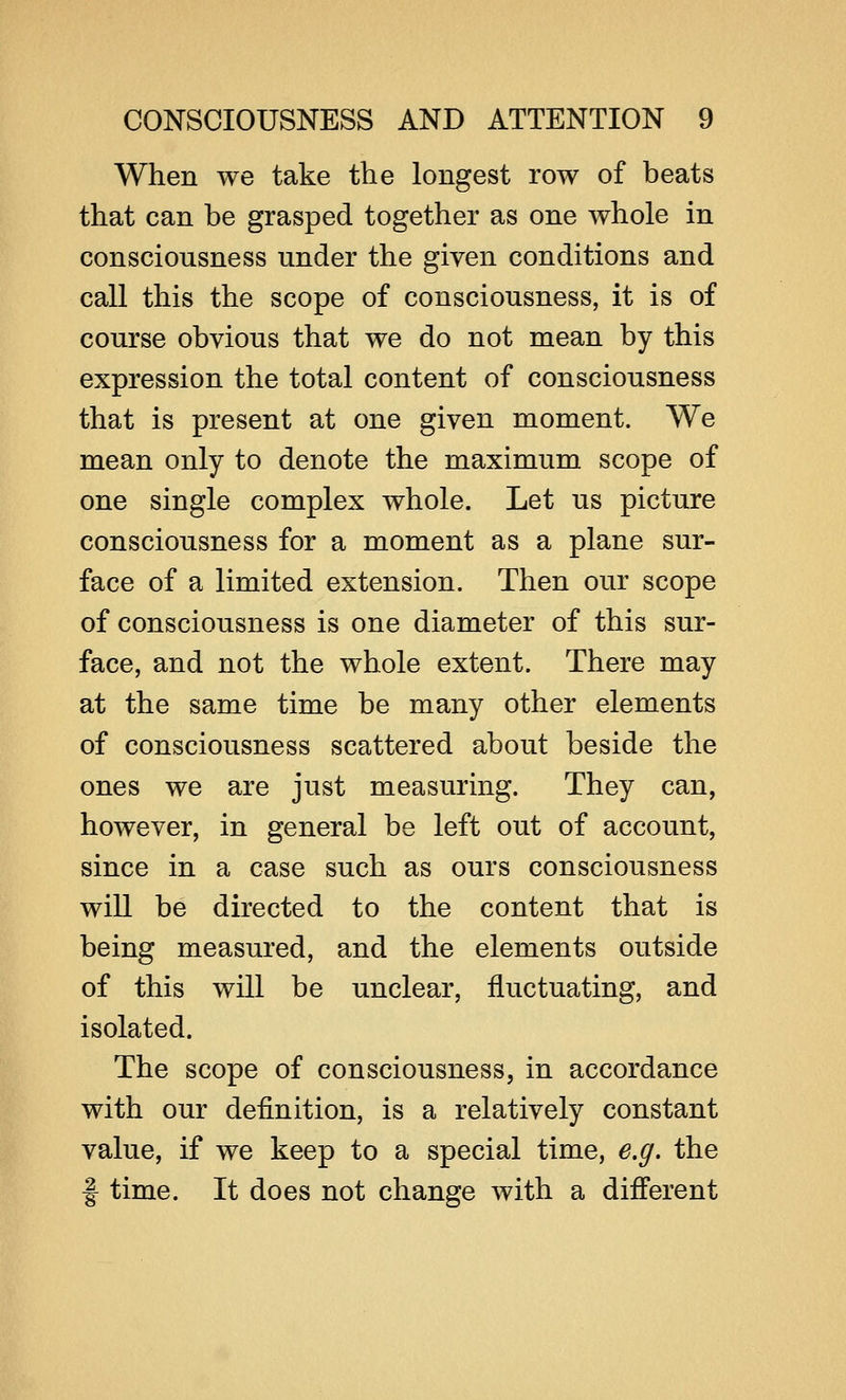 When we take the longest row of beats that can be grasped together as one whole in consciousness under the given conditions and call this the scope of consciousness, it is of course obvious that we do not mean by this expression the total content of consciousness that is present at one given moment. We mean only to denote the maximum scope of one single complex whole. Let us picture consciousness for a moment as a plane sur- face of a limited extension. Then our scope of consciousness is one diameter of this sur- face, and not the whole extent. There may at the same time be many other elements of consciousness scattered about beside the ones we are just measuring. They can, however, in general be left out of account, since in a case such as ours consciousness will be directed to the content that is being measured, and the elements outside of this will be unclear, fluctuating, and isolated. The scope of consciousness, in accordance with our definition, is a relatively constant value, if we keep to a special time, e.g. the f time. It does not change with a different