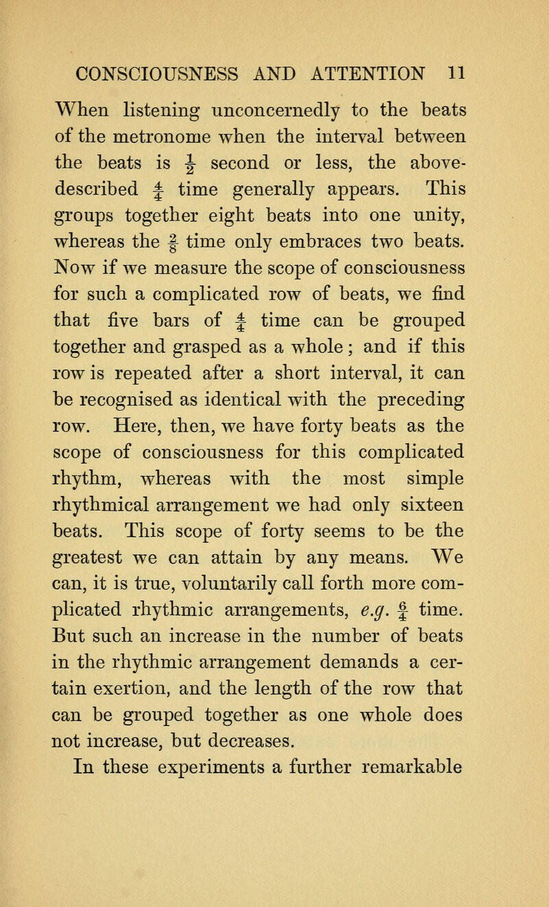 When listening unconcernedly to the beats of the metronome when the interval between the beats is ^ second or less, the above- described J time generally appears. This groups together eight beats into one unity, whereas the f- time only embraces two beats. Now if we measure the scope of consciousness for such a complicated row of beats, we find that five bars of f time can be grouped together and grasped as a whole; and if this row is repeated after a short interval, it can be recognised as identical with the preceding row. Here, then, we have forty beats as the scope of consciousness for this complicated rhythm, whereas with the most simple rhythmical arrangement we had only sixteen beats. This scope of forty seems to be the greatest we can attain by any means. We can, it is true, voluntarily call forth more com- plicated rhythmic arrangements, e.g. f time. But such an increase in the number of beats in the rhythmic arrangement demands a cer- tain exertion, and the length of the row that can be grouped together as one whole does not increase, but decreases. In these experiments a further remarkable