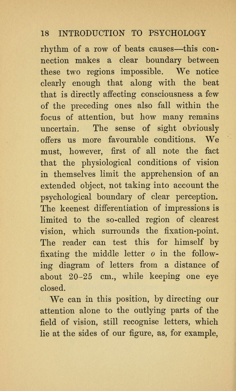 rhythm of a row of beats causes—this con- nection makes a clear boundary between these two regions impossible. We notice clearly enough that along with the beat that is directly affecting consciousness a few of the preceding ones also fall within the focus of attention, but how many remains uncertain. The sense of sight obviously offers us more favourable conditions. We must, however, first of all note the fact that the physiological conditions of vision in themselves limit the apprehension of an extended object, not taking into account the psychological boundary of clear perception. The keenest differentiation of impressions is limited to the so-called region of clearest vision, which surrounds the fixation-point. The reader can test this for himself by fixating the middle letter o in the follow- ing diagram of letters from a distance of about 20-25 cm., while keeping one eye closed. We can in this position, by directing our attention alone to the outlying parts of the field of vision, still recognise letters, which lie at the sides of our figure, as, for example,