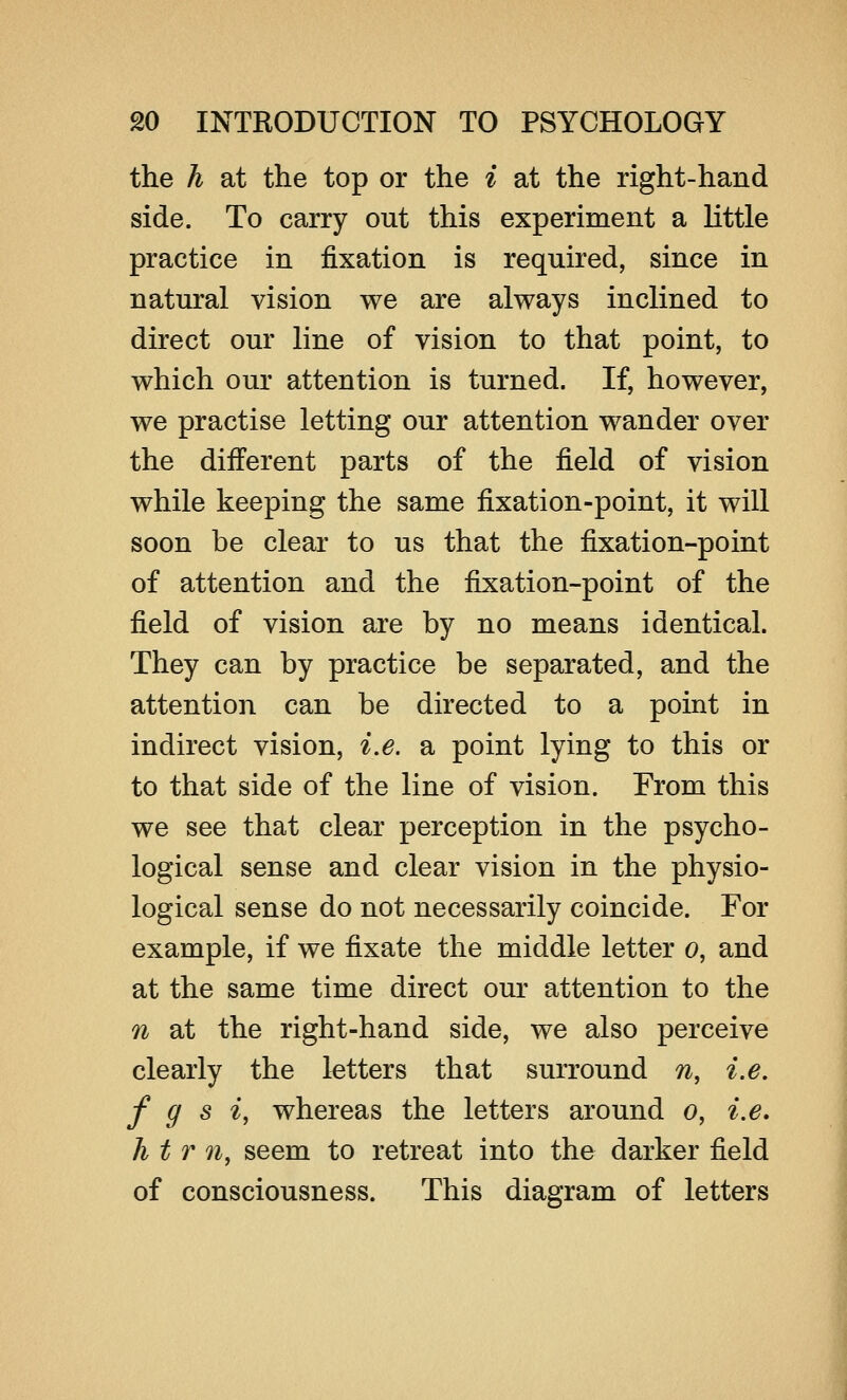 the h at the top or the i at the right-hand side. To carry out this experiment a little practice in fixation is required, since in natural vision we are always inclined to direct our line of vision to that point, to which our attention is turned. If, however, we practise letting our attention wander over the different parts of the field of vision while keeping the same fixation-point, it will soon be clear to us that the fixation-point of attention and the fixation-point of the field of vision are by no means identical. They can by practice be separated, and the attention can be directed to a point in indirect vision, i.e. a point lying to this or to that side of the line of vision. From this we see that clear perception in the psycho- logical sense and clear vision in the physio- logical sense do not necessarily coincide. For example, if we fixate the middle letter o, and at the same time direct our attention to the n at the right-hand side, we also perceive clearly the letters that surround n, i.e. f g s i, whereas the letters around o, i.e. h t r n, seem to retreat into the darker field of consciousness. This diagram of letters