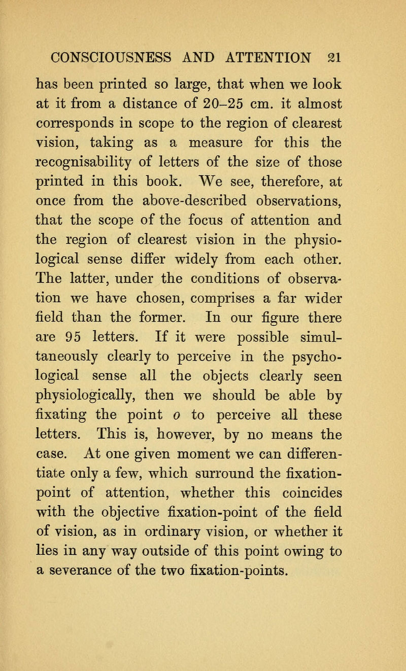 has been printed so large, that when we look at it from a distance of 20-25 cm. it almost corresponds in scope to the region of clearest vision, taking as a measure for this the recognisability of letters of the size of those printed in this book. We see, therefore, at once from the above-described observations, that the scope of the focus of attention and the region of clearest vision in the physio- logical sense differ widely from each other. The latter, under the conditions of observa- tion we have chosen, comprises a far wider field than the former. In our figure there are 95 letters. If it were possible simul- taneously clearly to perceive in the psycho- logical sense all the objects clearly seen physiologically, then we should be able by fixating the point o to perceive all these letters. This is, however, by no means the case. At one given moment we can differen- tiate only a few, which surround the fixation- point of attention, whether this coincides with the objective fixation-point of the field of vision, as in ordinary vision, or whether it lies in any way outside of this point owing to a severance of the two fixation-points.