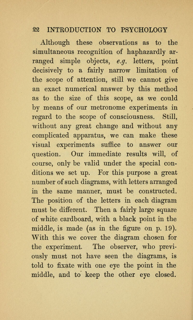 Although these observations as to the simultaneous recognition of haphazardly ar- ranged simple objects, e.g. letters, point decisively to a fairly narrow limitation of the scope of attention, still we cannot give an exact numerical answer by this method as to the size of this scope, as we could by means of our metronome experiments in regard to the scope of consciousness. Still, without any great change and without any complicated apparatus, we can make these visual experiments suffice to answer our question. Our immediate results will, of course, only be valid under the special con- ditions we set up. For this purpose a great number of such diagrams, with letters arranged in the same manner, must be constructed. The position of the letters in each diagram must be different. Then a fairly large square of white cardboard, with a black point in the middle, is made (as in the figure on p. 19). With this we cover the diagram chosen for the experiment. The observer, who previ- ously must not have seen the diagrams, is told to fixate with one eye the point in the middle, and to keep the other eye closed.