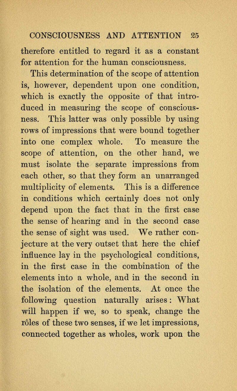 therefore entitled to regard it as a constant for attention for the human consciousness. This determination of the scope of attention is, however, dependent upon one condition, which is exactly the opposite of that intro- duced in measuring the scope of conscious- ness. This latter was only possible by using rows of impressions that were bound together into one complex whole. To measure the scope of attention, on the other hand, we must isolate the separate impressions from each other, so that they form an unarranged multiplicity of elements. This is a difference in conditions which certainly does not only depend upon the fact that in the first case the sense of hearing and in the second case the sense of sight was used. We rather con- jecture at the very outset that here the chief influence lay in the psychological conditions, in the first case in the combination of the elements into a whole, and in the second in the isolation of the elements. At once the following question naturally arises: What will happen if we, so to speak, change the roles of these two senses, if we let impressions, connected together as wholes, work upon the