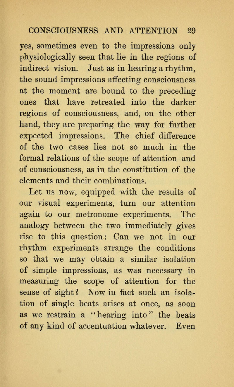 yes, sometimes even to the impressions only physiologically seen that lie in the regions of indirect vision. Just as in hearing a rhythm, the sound impressions affecting consciousness at the moment are bound to the preceding ones that have retreated into the darker regions of consciousness, and, on the other hand, they are preparing the way for further expected impressions. The chief difference of the two cases lies not so much in the formal relations of the scope of attention and of consciousness, as in the constitution of the elements and their combinations. Let us now, equipped with the results of our visual experiments, turn our attention again to our metronome experiments. The analogy between the two immediately gives rise to this question: Can we not in our rhythm experiments arrange the conditions so that we may obtain a similar isolation of simple impressions, as was necessary in measuring the scope of attention for the sense of sight? Now in fact such an isola- tion of single beats arises at once, as soon as we restrain a hearing into the beats of any kind of accentuation whatever. Even