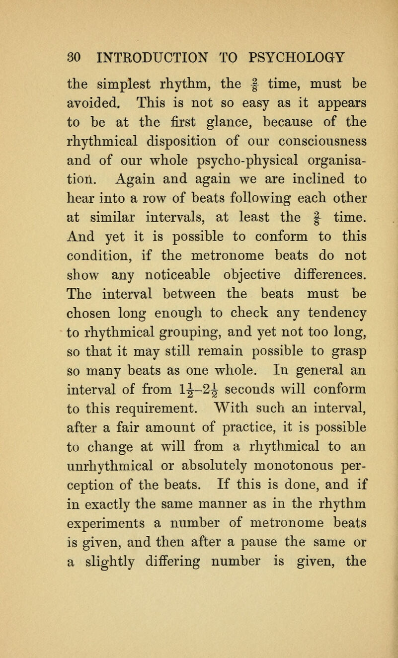 the simplest rhythm, the f time, must be avoided. This is not so easy as it appears to be at the first glance, because of the rhythmical disposition of our consciousness and of our whole psycho-physical organisa- tion. Again and again we are inclined to hear into a row of beats following each other at similar intervals, at least the § time. And yet it is possible to conform to this condition, if the metronome beats do not show any noticeable objective differences. The interval between the beats must be chosen long enough to check any tendency to rhythmical grouping, and yet not too long, so that it may still remain possible to grasp so many beats as one whole. In general an interval of from 1|—2\ seconds will conform to this requirement. With such an interval, after a fair amount of practice, it is possible to change at will from a rhythmical to an unrhythmical or absolutely monotonous per- ception of the beats. If this is done, and if in exactly the same manner as in the rhythm experiments a number of metronome beats is given, and then after a pause the same or a slightly differing number is given, the