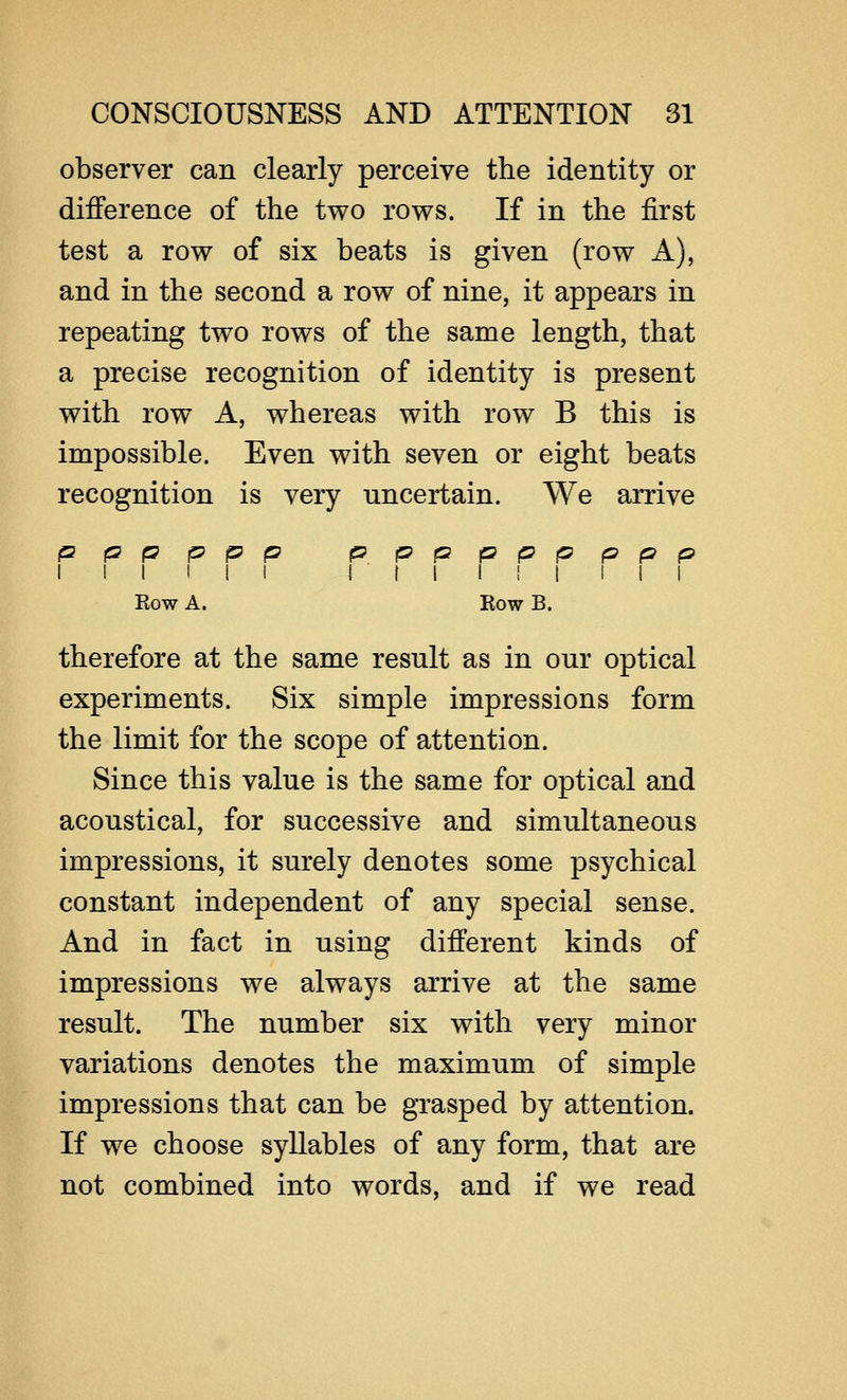 observer can clearly perceive the identity or difference of the two rows. If in the first test a row of six beats is given (row A), and in the second a row of nine, it appears in repeating two rows of the same length, that a precise recognition of identity is present with row A, whereas with row B this is impossible. Even with seven or eight beats recognition is very uncertain. We arrive p p p p p p ppppppppp I I I I I I I I I I ! I I I I Eow A. Row B. therefore at the same result as in our optical experiments. Six simple impressions form the limit for the scope of attention. Since this value is the same for optical and acoustical, for successive and simultaneous impressions, it surely denotes some psychical constant independent of any special sense. And in fact in using different kinds of impressions we always arrive at the same result. The number six with very minor variations denotes the maximum of simple impressions that can be grasped by attention. If we choose syllables of any form, that are not combined into words, and if we read