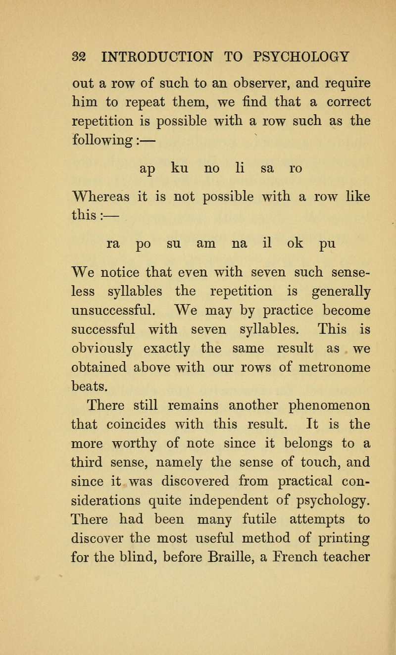 out a row of such to an observer, and require him to repeat them, we find that a correct repetition is possible with a row such as the following:— ap ku no li sa ro Whereas it is not possible with a row like this :— ra po su am na il ok pu We notice that even with seven such sense- less syllables the repetition is generally unsuccessful. We may by practice become successful with seven syllables. This is obviously exactly the same result as we obtained above with our rows of metronome beats. There still remains another phenomenon that coincides with this result. It is the more worthy of note since it belongs to a third sense, namely the sense of touch, and since it was discovered from practical con- siderations quite independent of psychology. There had been many futile attempts to discover the most useful method of printing for the blind, before Braille, a French teacher