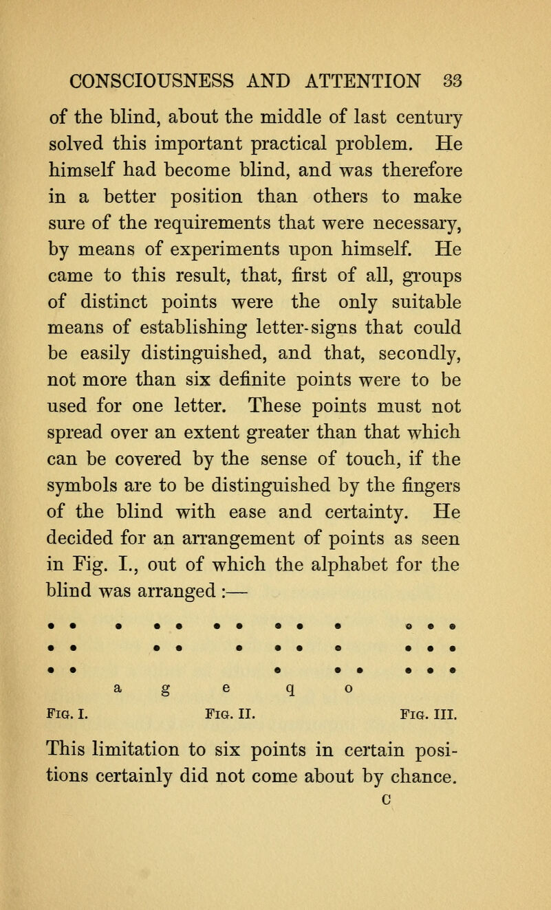 of the blind, about the middle of last century solved this important practical problem. He himself had become blind, and was therefore in a better position than others to make sure of the requirements that were necessary, by means of experiments upon himself. He came to this result, that, first of all, groups of distinct points were the only suitable means of establishing letter-signs that could be easily distinguished, and that, secondly, not more than six definite points were to be used for one letter. These points must not spread over an extent greater than that which can be covered by the sense of touch, if the symbols are to be distinguished by the fingers of the blind with ease and certainty. He decided for an arrangement of points as seen in Fig. I., out of which the alphabet for the blind was arranged :— • • • •• •• •• • o • © • • •• •••• ••• • • • ••••• age q o Fig. I. Fig. II. Fig. III. This limitation to six points in certain posi- tions certainly did not come about by chance. c