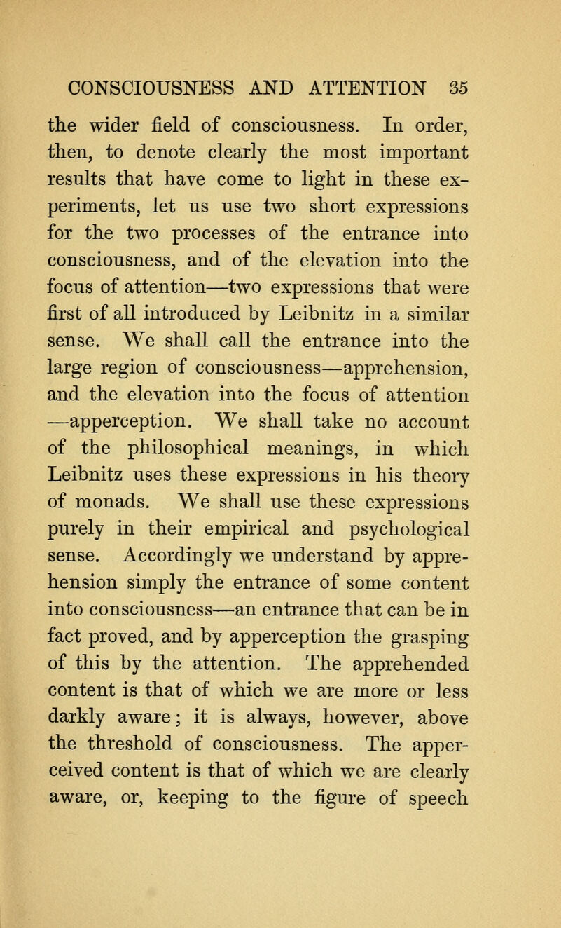 the wider field of consciousness. In order, then, to denote clearly the most important results that have come to light in these ex- periments, let us use two short expressions for the two processes of the entrance into consciousness, and of the elevation into the focus of attention—two expressions that were first of all introduced by Leibnitz in a similar sense. We shall call the entrance into the large region of consciousness—apprehension, and the elevation into the focus of attention —apperception. We shall take no account of the philosophical meanings, in which Leibnitz uses these expressions in his theory of monads. We shall use these expressions purely in their empirical and psychological sense. Accordingly we understand by appre- hension simply the entrance of some content into consciousness—an entrance that can be in fact proved, and by apperception the grasping of this by the attention. The apprehended content is that of which we are more or less darkly aware; it is always, however, above the threshold of consciousness. The apper- ceived content is that of which we are clearly aware, or, keeping to the figure of speech