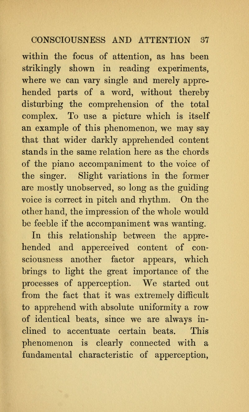 within the focus of attention, as has been strikingly shown in reading experiments, where we can vary single and merely appre- hended parts of a word, without thereby disturbing the comprehension of the total complex. To use a picture which is itself an example of this phenomenon, we may say that that wider darkly apprehended content stands in the same relation here as the chords of the piano accompaniment to the voice of the singer. Slight variations in the former are mostly unobserved, so long as the guiding voice is correct in pitch and rhythm. On the other hand, the impression of the whole would be feeble if the accompaniment was wanting. In this relationship between the appre- hended and apperceived content of con- sciousness another factor appears, which brings to light the great importance of the processes of apperception. We started out from the fact that it was extremely difficult to apprehend with absolute uniformity a row of identical beats, since we are always in- clined to accentuate certain beats. This phenomenon is clearly connected with a fundamental characteristic of apperception,