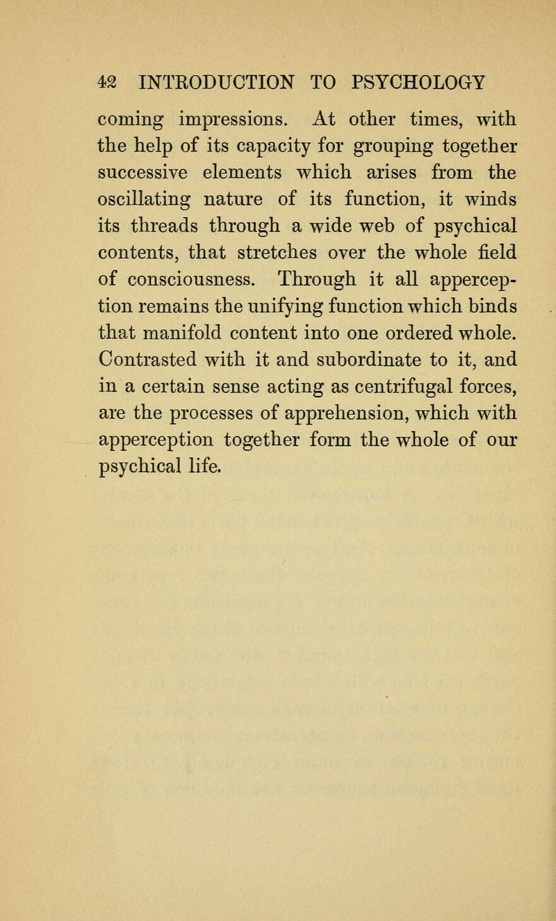 coming impressions. At other times, with the help of its capacity for grouping together successive elements which arises from the oscillating nature of its function, it winds its threads through a wide web of psychical contents, that stretches over the whole field of consciousness. Through it all appercep- tion remains the unifying function which binds that manifold content into one ordered whole. Contrasted with it and subordinate to it, and in a certain sense acting as centrifugal forces, are the processes of apprehension, which with apperception together form the whole of our psychical life.