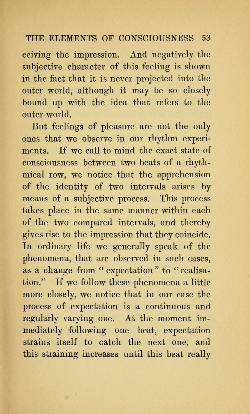 ceiving the impression. And negatively the subjective character of this feeling is shown in the fact that it is never projected into the outer world, although it may be so closely bound up with the idea that refers to the outer world. But feelings of pleasure are not the only ones that we observe in our rhythm experi- ments. If we call to mind the exact state of consciousness between two beats of a rhyth- mical row, we notice that the apprehension of the identity of two intervals arises by means of a subjective process. This process takes place in the same manner within each of the two compared intervals, and thereby gives rise to the impression that they coincide. In ordinary life we generally speak of the phenomena, that are observed in such cases, as a change from  expectation  to  realisa- tion. If we follow these phenomena a little more closely, we notice that in our case the process of expectation is a continuous and regularly varying one. At the moment im- mediately following one beat, expectation strains itself to catch the next one, and this straining increases until this beat really