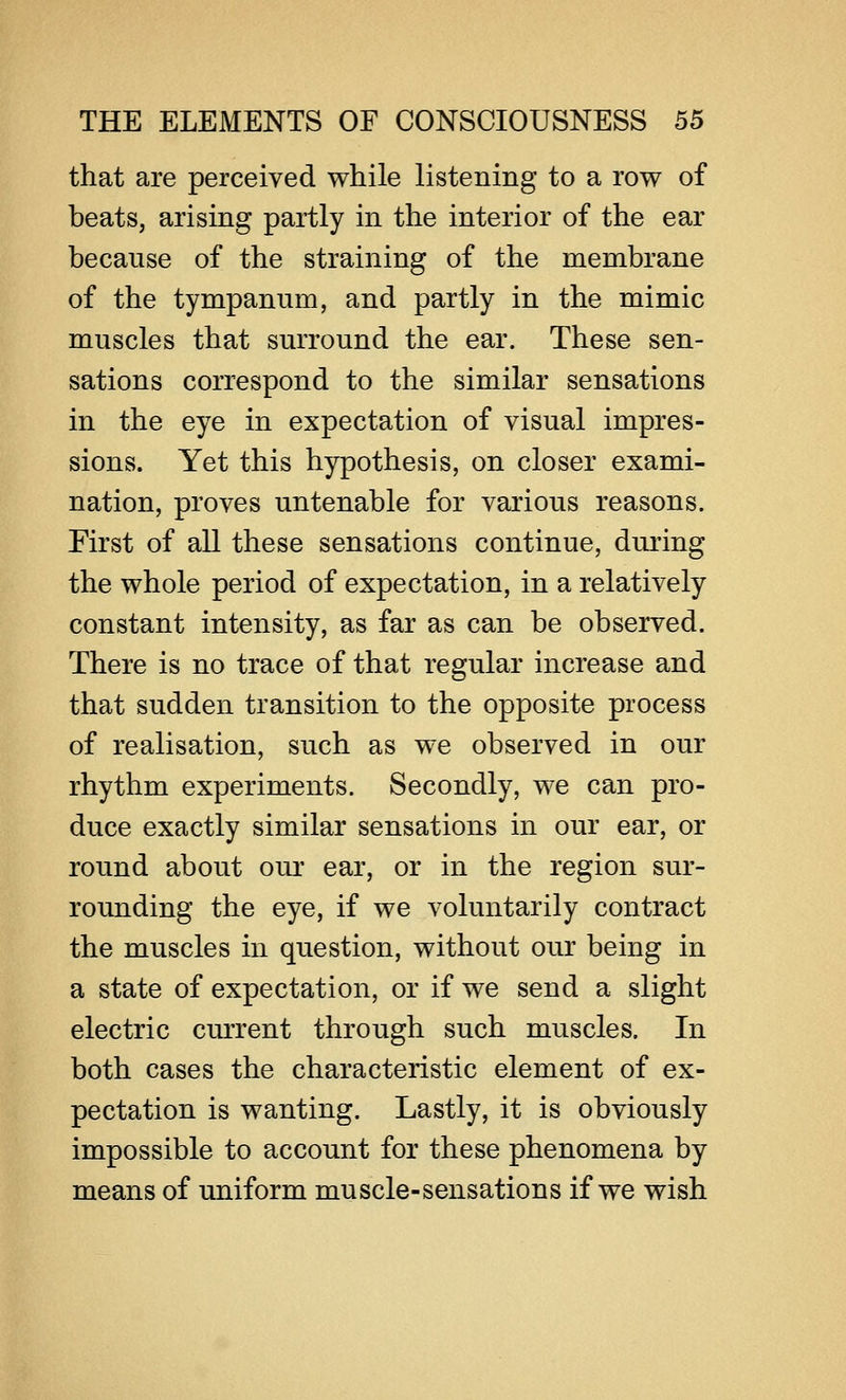 that are perceived while listening to a row of beats, arising partly in the interior of the ear because of the straining of the membrane of the tympanum, and partly in the mimic muscles that surround the ear. These sen- sations correspond to the similar sensations in the eye in expectation of visual impres- sions. Yet this hypothesis, on closer exami- nation, proves untenable for various reasons. First of all these sensations continue, during the whole period of expectation, in a relatively constant intensity, as far as can be observed. There is no trace of that regular increase and that sudden transition to the opposite process of realisation, such as we observed in our rhythm experiments. Secondly, we can pro- duce exactly similar sensations in our ear, or round about our ear, or in the region sur- rounding the eye, if we voluntarily contract the muscles in question, without our being in a state of expectation, or if we send a slight electric current through such muscles. In both cases the characteristic element of ex- pectation is wanting. Lastly, it is obviously impossible to account for these phenomena by means of uniform muscle-sensations if we wish