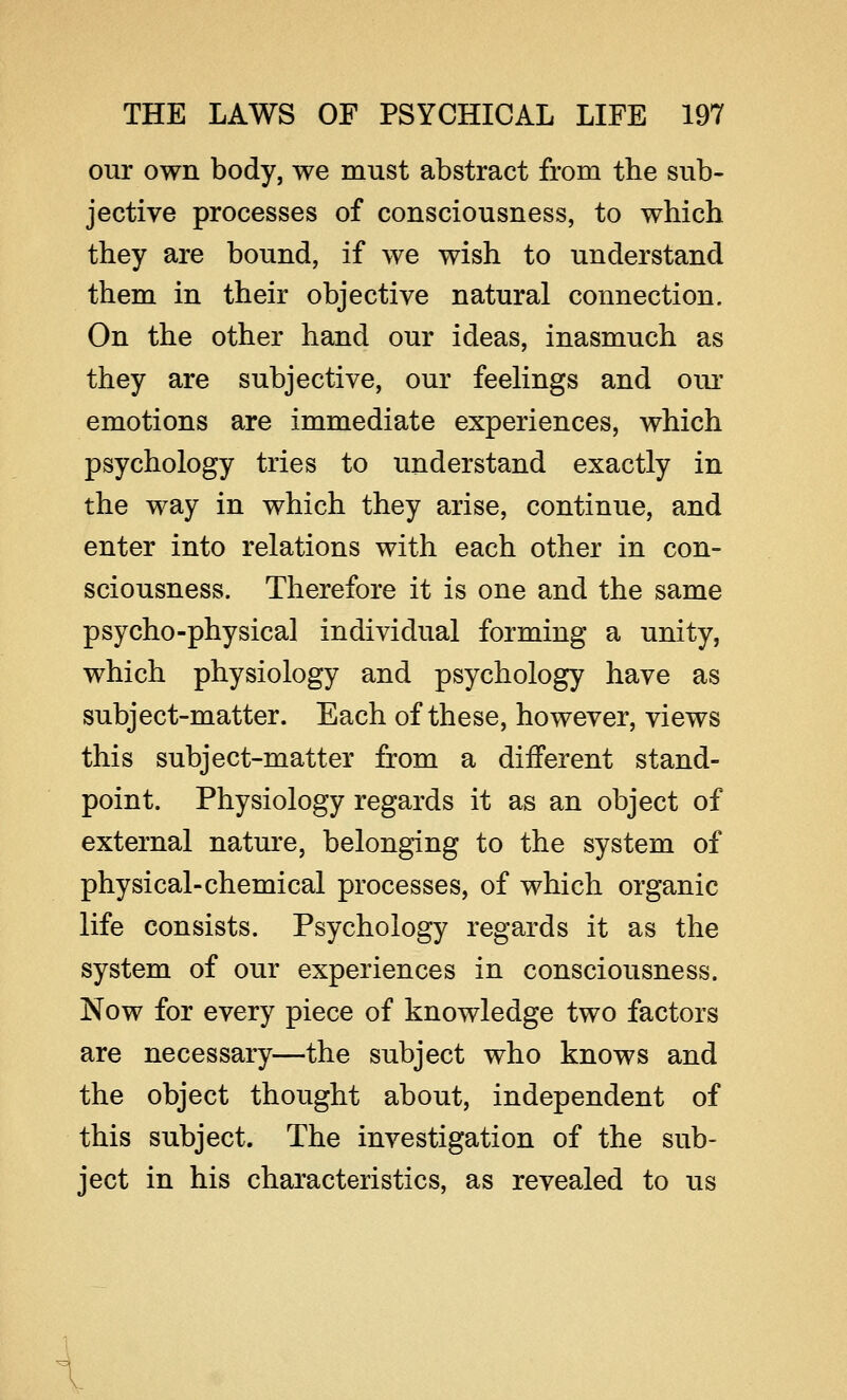 our own body, we must abstract from the sub- jective processes of consciousness, to which they are bound, if we wish to understand them in their objective natural connection. On the other hand our ideas, inasmuch as they are subjective, our feelings and our emotions are immediate experiences, which psychology tries to understand exactly in the way in which they arise, continue, and enter into relations with each other in con- sciousness. Therefore it is one and the same psycho-physical individual forming a unity, which physiology and psychology have as subject-matter. Each of these, however, views this subject-matter from a different stand- point. Physiology regards it as an object of external nature, belonging to the system of physical-chemical processes, of which organic life consists. Psychology regards it as the system of our experiences in consciousness. Now for every piece of knowledge two factors are necessary—the subject who knows and the object thought about, independent of this subject. The investigation of the sub- ject in his characteristics, as revealed to us \