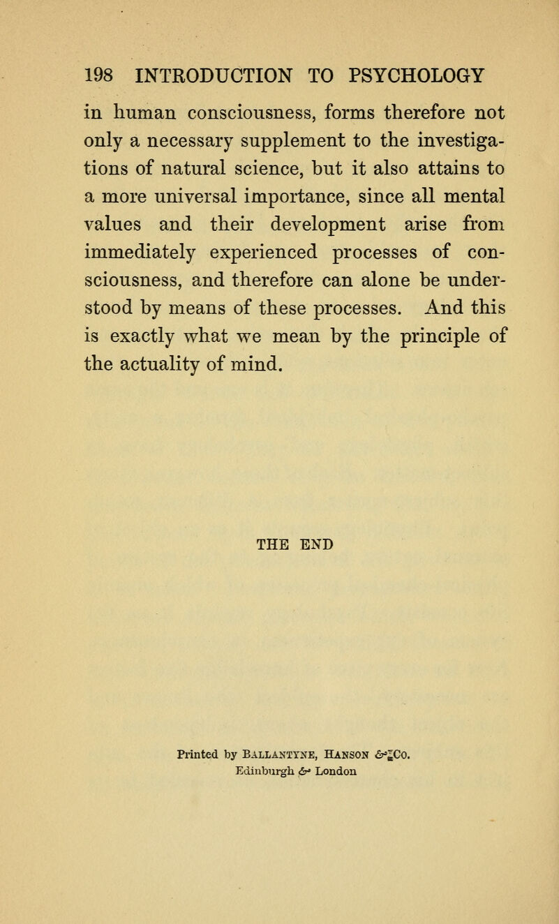 in human consciousness, forms therefore not only a necessary supplement to the investiga- tions of natural science, but it also attains to a more universal importance, since all mental values and their development arise from immediately experienced processes of con- sciousness, and therefore can alone be under- stood by means of these processes. And this is exactly what we mean by the principle of the actuality of mind. THE END Printed by Ballantyne, Hanson <5^Co. Edinburgh <&* London