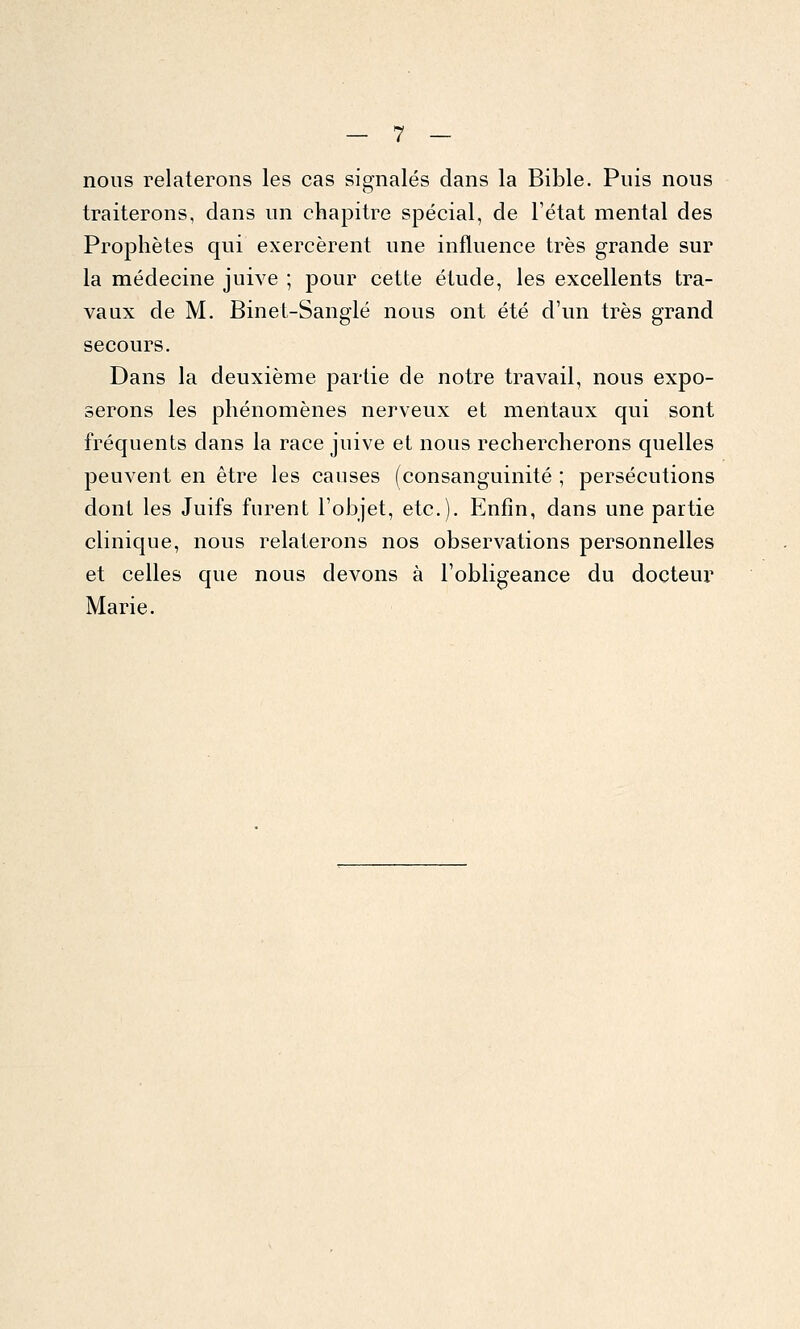 nous relaterons les cas signalés dans la Bible. Puis nous traiterons, dans un chapitre spécial, de l'état mental des Prophètes qui exercèrent une influence très grande sur la médecine juive ; pour cette étude, les excellents tra- vaux de M. Binet-Sanglé nous ont été d'un très grand secours. Dans la deuxième partie de notre travail, nous expo- serons les phénomènes nerveux et mentaux qui sont fréquents dans la race juive et nous rechercherons quelles peuvent en être les causes (consanguinité ; persécutions dont les Juifs furent l'objet, etc.). Enfin, dans une partie clinique, nous relaterons nos observations personnelles et celles que nous devons à l'obligeance du docteur Marie.