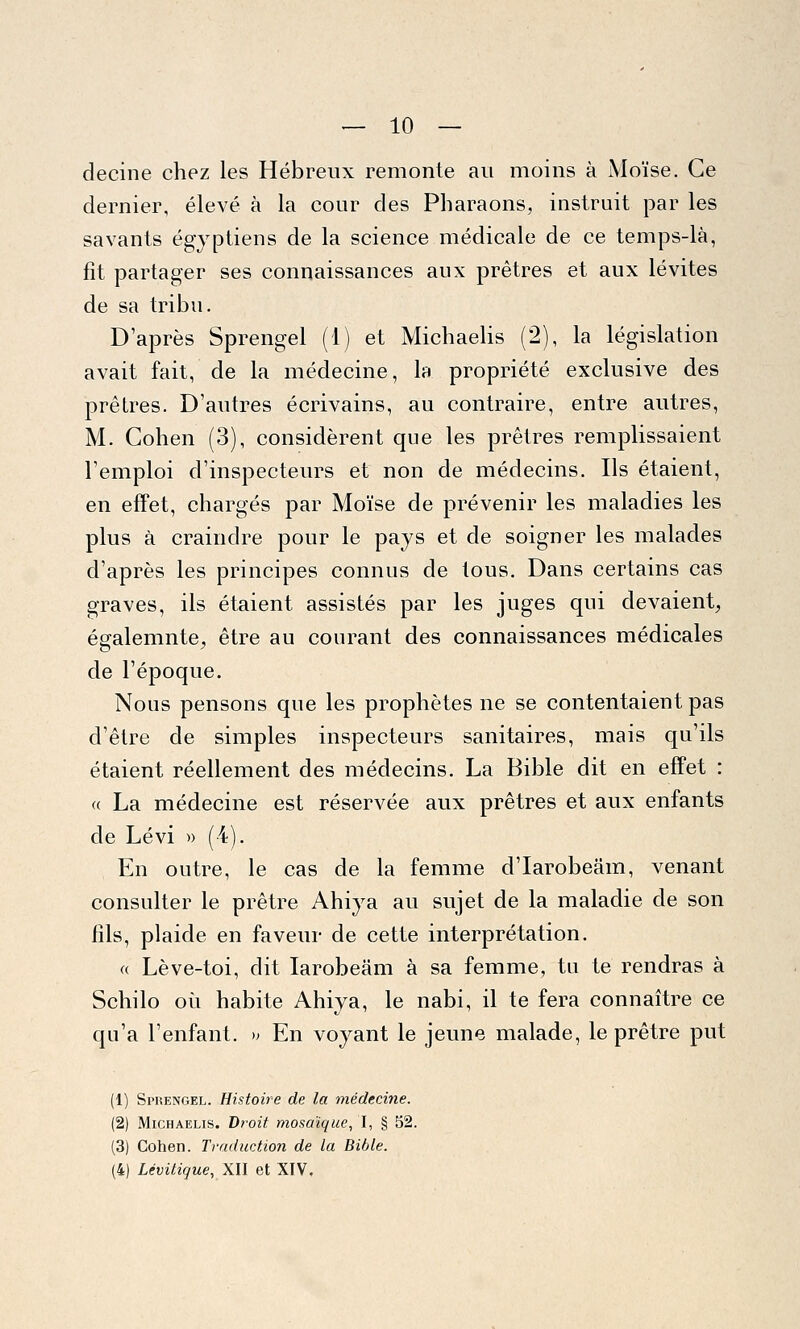 — 10 — decine chez les Hébreux remonte au moins à Moïse. Ce dernier, élevé à la cour des Pharaons, instruit par les savants égyptiens de la science médicale de ce temps-là, fit partager ses connaissances aux prêtres et aux lévites de sa tribu. D'après Sprengel (1) et Michaelis (2), la législation avait fait, de la médecine, la propriété exclusive des prêtres. D'autres écrivains, au contraire, entre autres, M. Cohen (3), considèrent que les prêtres remplissaient l'emploi d'inspecteurs et non de médecins. Ils étaient, en effet, chargés par Moïse de prévenir les maladies les plus à craindre pour le pays et de soigner les malades d'après les principes connus de tous. Dans certains cas graves, ils étaient assistés par les juges qui devaient, égalemnte, être au courant des connaissances médicales de l'époque. Nous pensons que les prophètes ne se contentaient pas d'être de simples inspecteurs sanitaires, mais qu'ils étaient réellement des médecins. La Bible dit en effet : <( La médecine est réservée aux prêtres et aux enfants de Lévi » (4). En outre, le cas de la femme d'Iarobeâm, venant consulter le prêtre Ahiya au sujet de la maladie de son fils, plaide en faveur de cette interprétation. « Lève-toi, dit Iarobeâm à sa femme, tu te rendras à Schilo où habite Ahiya, le nabi, il te fera connaître ce qu'a l'enfant. » En voyant le jeune malade, le prêtre put (1) Sprengel. Histoire de la médecine. (2) Michaelis. J)roit mosaïque, I, § 52 (3) Cohen. Traduction de la Bible.