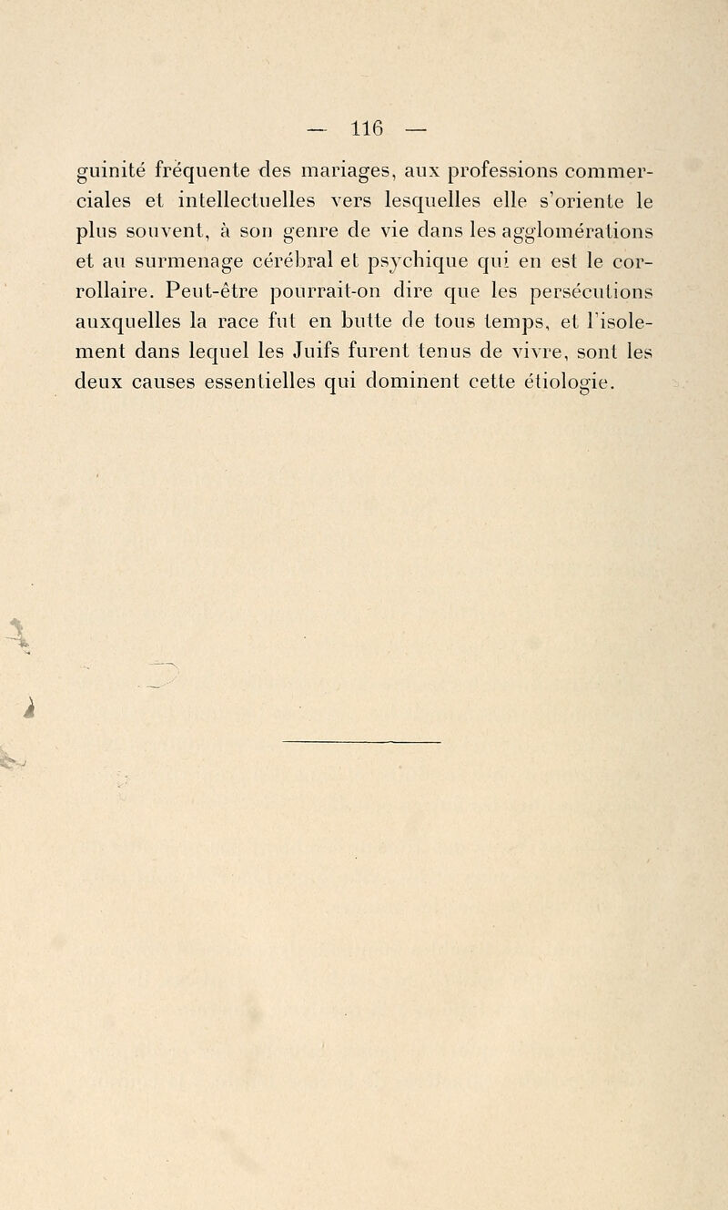 4 > — 116 — guinité fréquente des mariages, aux professions commer- ciales et intellectuelles vers lesquelles elle s'oriente le plus souvent, à son genre de vie dans les agglomérations et au surmenage cérébral et psychique qui en est le cor- rollaire. Peut-être pourrait-on dire que les persécutions auxquelles la race fut en butte de tous temps, et l'isole- ment dans lequel les Juifs furent tenus de vivre, sont les deux causes essentielles qui dominent cette étiologie.