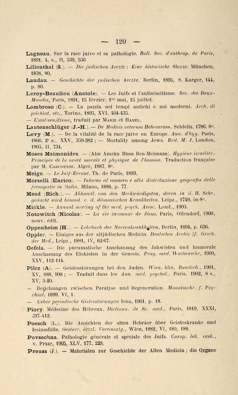 Lagneau. Sur la race juive et sa pathologie. Bull. Soc. cCanthrop. de Paris, 1891, 4, s., II, 539, 356. Lilienthal (S.)- — Die jùdisclien Aerzte ; Eine historische Skizze. Mûnchen, 1838, 80. Landau. — Geschichte der judischen Aerzte. Berlin, 1895, S. Karger, 144, p. 80. Leroy-Beaulieu (Anatole). — Les Juifs et l'antisémitisme. Rev. des Deux- Mondes, Paris, 1891, 15 février, 1er mai, 15 juillet. Lombroso (C). — La pazzia nei tempi antichi e nei modérai. Arch. di psichiat, etc., Torino, 1895, XVI, 404-435. — L'antisémitisme, traduit par Marie et Hamel. Lautenschlùger (J.-H.). — De Medicis veterum Hebraerum. Schleitz, 1786, 8°. Levy (M.). — De la vitalité de la race juive en Europe. Ann.d'hyg. Paris, 1866, 2° s.. XXV, 359-382 ; — Mortality arnong Jews. Bnt. M. J. London, 1905, II, 734. Moses Maimonides. — (Abu Amrân Musa Ben-Meimum). Hygiène israëlite. Principes de la santé morale et physique de l'homme. Traduction française par M. Carcousse. Alger, 1887, 8°. Meige. — Le Juif-Errant. Th. de Paris, 1893, Morselli (Enrico). — Intorno al munero e alla distribuzione geoprafia délie f'renopatie in ïta/ia. Milano, 1886, p. 77. Mead (Rich.). — Abhandl. von den Merkwùrdigsten, deren in cl. H. Schr. gedacht wird besond. v. d. diimonischen Krankheiten. Leipz., 1749, in-8°. Mickle. — Annual meeting of the med. ptych. Assoc. Lond., 1900. Notowitch (Nicolas). — La vie inconnue de Jésus. Paris, Ollendorf, 1900, nouv. édit. Oppenheim (H.). — Lehrbuch der Nervenkrankh^iten, Berlin, 1894, p. 636. Oppler. — Einiges aus der altjûdischen Medicin. Deutsches Archiv \f. Gesch. der Med., Leipz., 1881, IV, 62-67. Oefela. — Die pneumatische Anschanung des Jahwisten und humorale Anschanung des Elohisten in der Genesis. Prag. med. Wochenschr, 1900, XXV, 112-114. Pilez (A). — Geistesstôrungen bei den Juden. Wien. klin. Rundsch., 1901, XV, 888, 908 ; — Traduit dans les Ann. méd. psychol., Paris, 1902, 8 s., XV, 5-20. — Be^ichungen zwischen Paralyse und Degeneration. Monatsschr. f. Psy- chiat. 1899, VI, 1. — CJeber perwdisehe Gistesstôrungen Iena, 1901, p. 18. Piory. Médecine des Hébreux. Dictionn. de Se. med., Paris, 1819, XXXI, 397-412. Poesch (L.). Die Ansichten der alten Hebrâer ùber Geisteskranke Und Irsinssfalle. ûesterr. àrtzl. Vereinszlg., Wien, 1882, VI, 180, 188. Povsechna. Pathologie générale et spéciale des Juifs. Casop. lek. cesk., v. Praze, 1905, XLV, 177, 228, Preuss (J.). — Materialen zur Geschichte der Alten Medicin ; die Organe