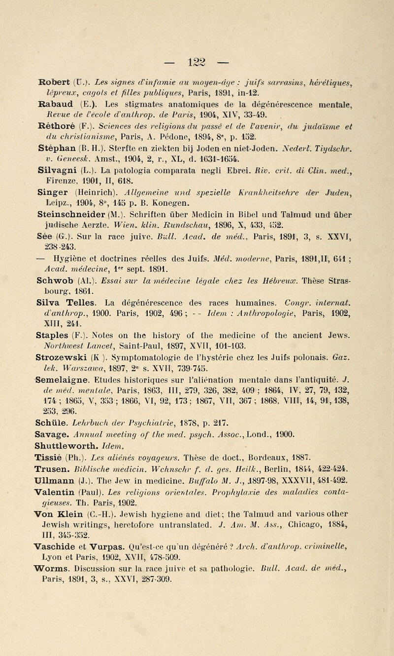 Robert (U.). Les signes d'infamie au moyen-âge : juifs sarrasins, hérétiques, lépreux, cagots et filles publiques, Paris, 1891, in-12. Rabaud (E.). Les stigmates anatomiques de la dégénérescence mentale, Revue de l'école d'anthrop. de Paris, 1904, XIV, 33-49. Réthoré (F.). Sciences des religions du passé et de l'avenir, du judaïsme et du christianisme, Paris, A. Pédone, 1894, 8e, p. 152. Stéphan (B. H.). Sterfte en ziekten bij Joden en niet-Joden. Nederl. Tiydschr. v. Geneesk. Amst., 1904, 2, r., XL, d. 1631-1654. Silvagni (L.). La patologia comparata negli Ebrei. Riv. crit. di Clin, med., Firenze, 1901, II, 618. Singer (Heinrich). Allgemeine und spezielle Krankheitsehre der Juden, Leipz., 1904, 8°, 145 p. B. Konegen. Steinschneider (M.). Schriften ûber Medicin in Bibel und Talmud und ûber judische Aerzte. Wien. Min. Rundschau, 1896, X, 433, 452. Sée (G.). Sur la race juive. Bull. Acad. de méd., Paris, 1891, 3, s. XXVI, 238-243. — Hygiène et doctrines réelles des Juifs. Méd. moderne, Paris, 1891,11, 641 ; Acad. médecine, 1er sept. 1891. Schwob (Al.). Essai sur la médecine légale chez les Hébreux. Thèse Stras- bourg, 1861. Silva Telles. La dégénérescence des races humaines. Congr. internat, d'anthrop., 1900. Paris, 1902, 496; -- Idem : Anthropologie, Paris, 1902, XIII, 241. Staples (F.). Notes on the history of the medicine of the ancient Jews. Northwest Lancet, Saint-Paul, 1897, XVII, 101-103. Strozewski (K ). Symptomatologie de l'hystérie chez les Juifs polonais. Gaz. lek. Warszawa, 1897, 2e s. XVII, 739-745. Semelaigne. Etudes historiques sur l'aliénation mentale dans l'antiquité. J. de méd. mentale, Paris, 1863, III, 279, 326, 382, 409 ; 1864, IV, 27, 79, 132, 174 ; 1865, V, 353 ; 1866, VI, 92, 173; 1867, VII, 367 ; 1868, VIII, 14, 91,138, 253, 296. Schule. Lehrbuch der Psychiatrie, 1878, p. 217. Savage. Annual meeting of the med. psych. Assoc., Lond., 1900. Shuttleworth. Idem. Tissié (Ph.). Les aliénés voyageurs. Thèse de doct., Bordeaux, 1887. Trusen. Biblische medicin. Wchnschr f. d. ges. Heilk., Berlin, 1844, 422-424. Ullmann (J.). The Jew in medicine. Buffalo M. J., 1897-98, XXXVII, 481-492. Valentin (Paul). Les religions orientales. Prophylaxie des maladies conta- gieuses. Th. Paris, 1902. Von Klein (G.-H.). Jewish hygiène and diet; the Talmud and various other Jewish writings, heretofore untranslated. J. Am. M. Ass., Chicago, 1884, III, 345-352. Vaschide et Vurpas. Qu'est-ce qu'un dégénéré ? Arch. d'anthrop. criminelle, Lyon et Paris, 1902, XVII, 478-509. Worms. Discussion sur la race juive et sa pathologie. Bull. Acad. de méd., Paris, 1891, 3, s., XXVI, 287-309.