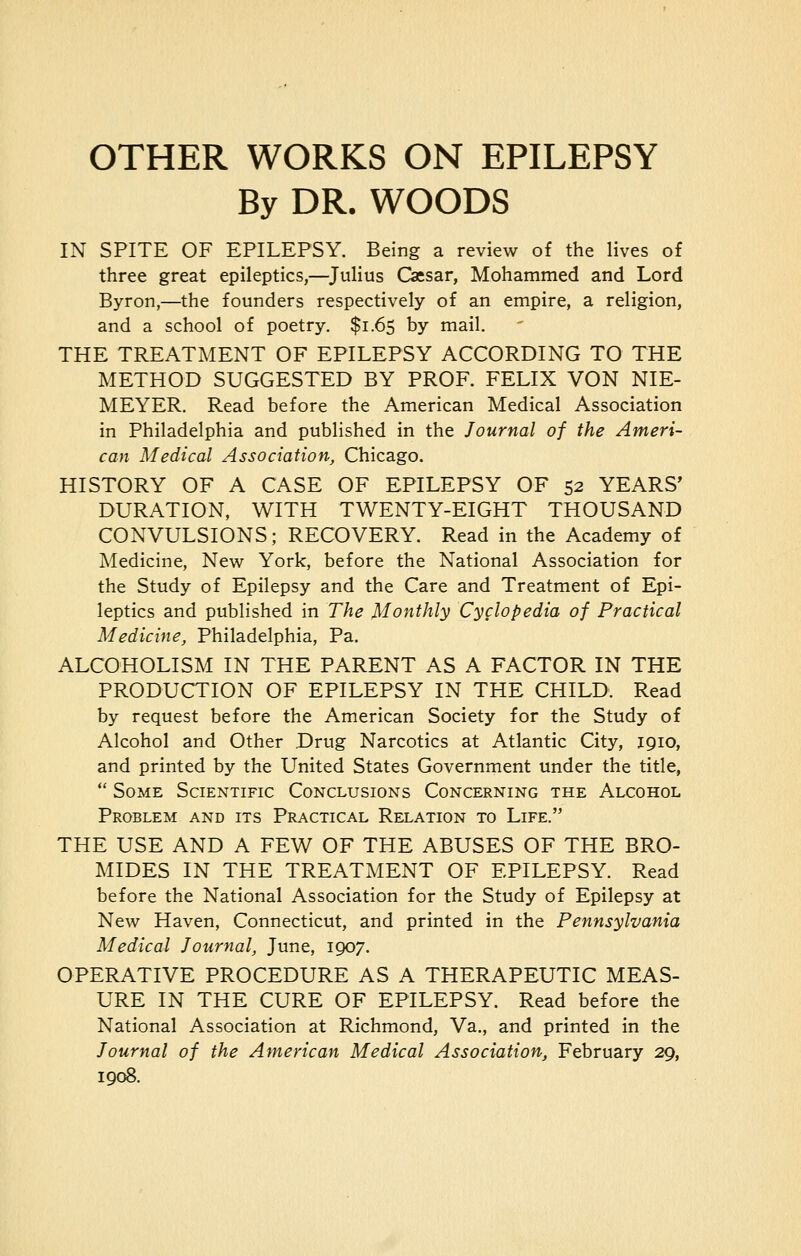 OTHER WORKS ON EPILEPSY By DR. WOODS IN SPITE OF EPILEPSY. Being a review of the lives of three great epileptics,—Julius Caesar, Mohammed and Lord Byron,—the founders respectively of an empire, a religion, and a school of poetry. $1.65 by mail. THE TREATMENT OF EPILEPSY ACCORDING TO THE METHOD SUGGESTED BY PROF. FELIX VON NIE- MEYER. Read before the American Medical Association in Philadelphia and published in the Journal of the Ameri- can Medical Association, Chicago. HISTORY OF A CASE OF EPILEPSY OF 52 YEARS' DURATION, WITH TWENTY-EIGHT THOUSAND CONVULSIONS; RECOVERY. Read in the Academy of Medicine, New York, before the National Association for the Study of Epilepsy and the Care and Treatment of Epi- leptics and published in The Monthly Cyclopedia of Practical Medicine, Philadelphia, Pa. ALCOHOLISM IN THE PARENT AS A FACTOR IN THE PRODUCTION OF EPILEPSY IN THE CHILD. Read by request before the American Society for the Study of Alcohol and Other Drug Narcotics at Atlantic City, 1910, and printed by the United States Government under the title,  Some Scientific Conclusions Concerning the Alcohol Problem and its Practical Relation to Life. THE USE AND A FEW OF THE ABUSES OF THE BRO- MIDES IN THE TREATMENT OF EPILEPSY. Read before the National Association for the Study of Epilepsy at New Haven, Connecticut, and printed in the Pennsylvania Medical Journal, June, 1907. OPERATIVE PROCEDURE AS A THERAPEUTIC MEAS- URE IN THE CURE OF EPILEPSY. Read before the National Association at Richmond, Va., and printed in the Journal of the American Medical Association, February 29, 1908.