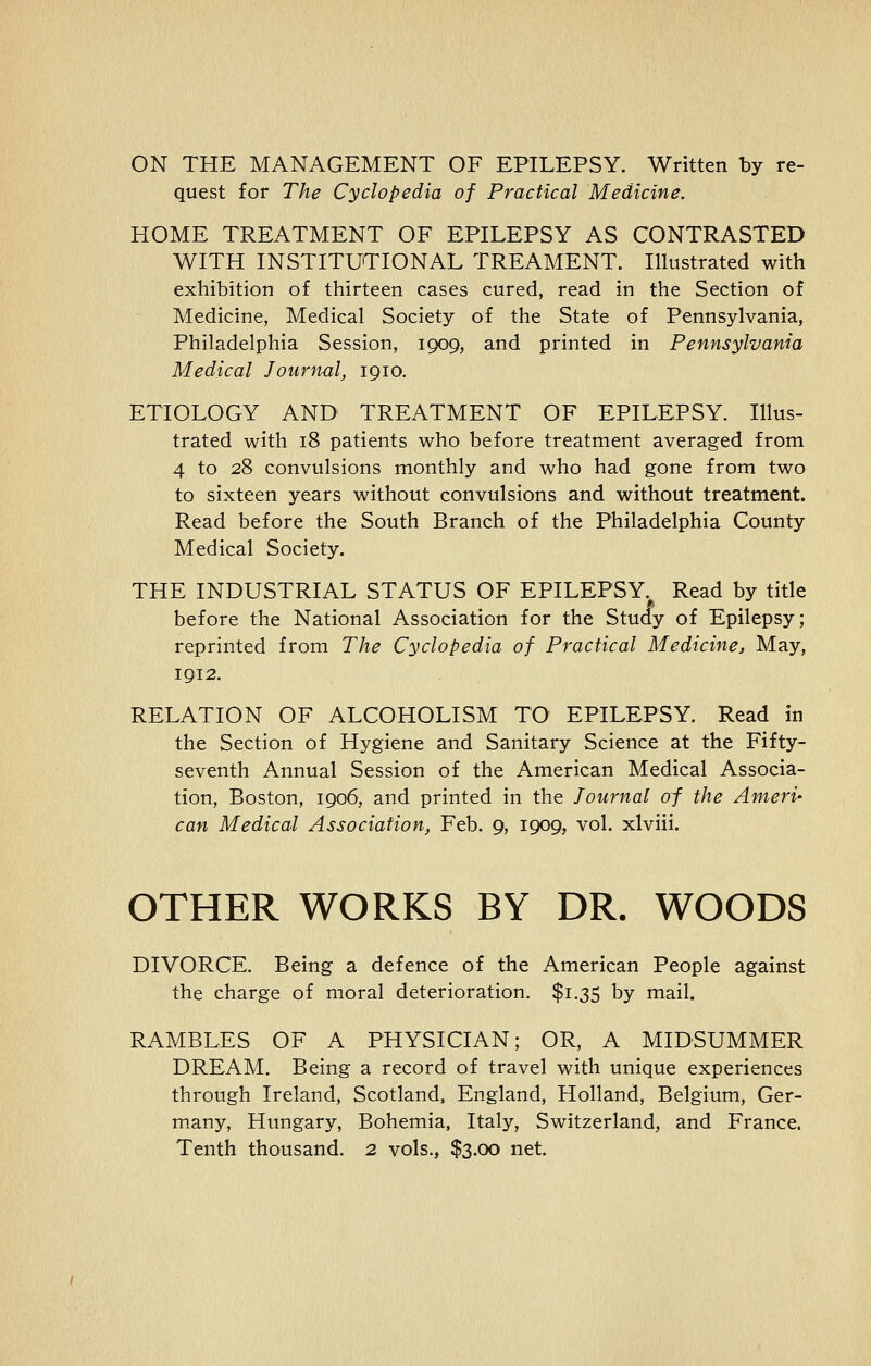 ON THE MANAGEMENT OF EPILEPSY. Written by re- quest for The Cyclopedia of Practical Medicine. HOME TREATMENT OF EPILEPSY AS CONTRASTED WITH INSTITUTIONAL TREAMENT. Illustrated with exhibition of thirteen cases cured, read in the Section of Medicine, Medical Society of the State of Pennsylvania, Philadelphia Session, 1909, and printed in Pennsylvania Medical Journal, 1910. ETIOLOGY AND TREATMENT OF EPILEPSY. Illus- trated with 18 patients who before treatment averaged from 4 to 28 convulsions monthly and who had gone from two to sixteen years without convulsions and without treatment. Read before the South Branch of the Philadelphia County Medical Society. THE INDUSTRIAL STATUS OF EPILEPSY. Read by title before the National Association for the Study of Epilepsy; reprinted from The Cyclopedia of Practical Medicine, May, 1912. RELATION OF ALCOHOLISM TO1 EPILEPSY. Read in the Section of Hygiene and Sanitary Science at the Fifty- seventh Annual Session of the American Medical Associa- tion, Boston, 1906, and printed in the Journal of the Ameri- can Medical Association, Feb. 9, 1909, vol. xlviii. OTHER WORKS BY DR. WOODS DIVORCE. Being a defence of the American People against the charge of moral deterioration. $1.35 by mail. RAMBLES OF A PHYSICIAN; OR, A MIDSUMMER DREAM. Being a record of travel with unique experiences through Ireland, Scotland, England, Holland, Belgium, Ger- many, Hungary, Bohemia, Italy, Switzerland, and France. Tenth thousand. 2 vols., $3.00 net.