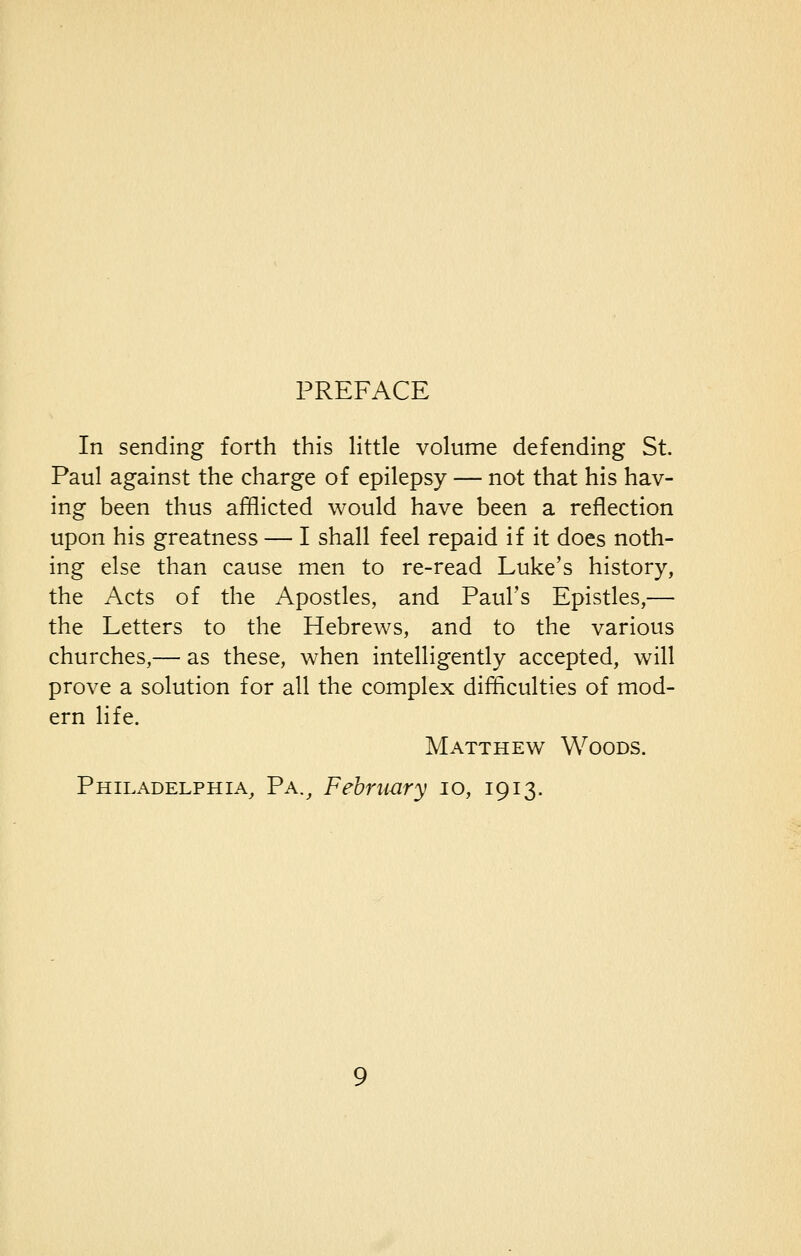PREFACE In sending forth this little volume defending St. Paul against the charge of epilepsy — not that his hav- ing been thus afflicted would have been a reflection upon his greatness — I shall feel repaid if it does noth- ing else than cause men to re-read Luke's history, the Acts of the Apostles, and Paul's Epistles,— the Letters to the Hebrews, and to the various churches,— as these, when intelligently accepted, will prove a solution for all the complex difficulties of mod- ern life. Matthew Woods. Philadelphia, Pa., February 10, 1913.