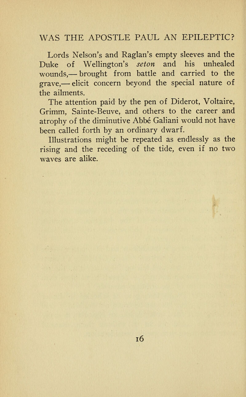 Lords Nelson's and Raglan's empty sleeves and the Duke of Wellington's seton and his unhealed wounds,— brought from battle and carried to the grave,— elicit concern beyond the special nature of the ailments. The attention paid by the pen of Diderot, Voltaire, Grimm, Sainte-Beuve, and others to the career and atrophy of the diminutive Abbe Galiani would not have been called forth by an ordinary dwarf. Illustrations might be repeated as endlessly as the rising and the receding of the tide, even if no two waves are alike.