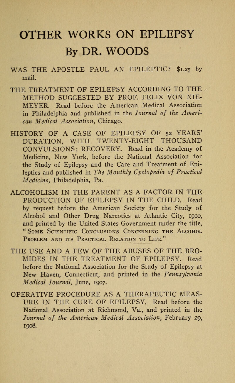By DR. WOODS WAS THE APOSTLE PAUL AN EPILEPTIC? $1.25 by mail. THE TREATMENT OF EPILEPSY ACCORDING TO THE METHOD SUGGESTED BY PROF. FELIX VON NIE- MEYER. Read before the American Medical Association in Philadelphia and published in the Journal of the Ameri- can Medical Association, Chicago. HISTORY OF A CASE OF EPILEPSY OF 52 YEARS' DURATION, WITH TWENTY-EIGHT THOUSAND CONVULSIONS; RECOVERY. Read in the Academy of Medicine, New York, before the National Association for the Study of Epilepsy and the Care and Treatment of Epi- leptics and published in The Monthly Cyclopedia of Practical Medicine, Philadelphia, Pa. ALCOHOLISM IN THE PARENT AS A FACTOR IN THE PRODUCTION OF EPILEPSY IN THE CHILD. Read by request before the American Society for the Study of Alcohol and Other Drug Narcotics at Atlantic City, 1910, and printed by the United States Government under the title,  Some Scientific Conclusions Concerning the Alcohol Problem and its Practical Relation to Life. THE USE AND A FEW OF THE ABUSES OF THE BRO- MIDES IN THE TREATMENT OF EPILEPSY. Read before the National Association for the Siudy of Epilepsy at New Haven, Connecticut, and printed in the Pennsylvania Medical Journal, June, 1907. OPERATIVE PROCEDURE AS A THERAPEUTIC MEAS- URE IN THE CURE OF EPILEPSY. Read before the National Association at Richmond, Va., and printed in the Journal of the American Medical Association, February 29, 1908.