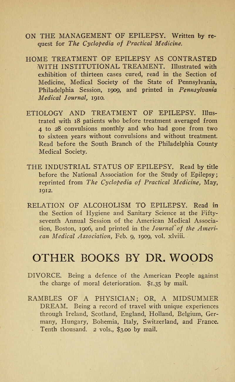 ON THE MANAGEMENT OF EPILEPSY. Written by re- quest for The Cyclopedia of Practical Medicine. HOME TREATMENT OF EPILEPSY AS CONTRASTED WITH INSTITUTIONAL TREAMENT. Illustrated with exhibition of thirteen cases cured, read in the Section of Medicine, Medical Society of the State of Pennsylvania, Philadelphia Session, 1909, and printed in Pennsylvania Medical Journal, 1910. ETIOLOGY AND TREATMENT OF EPILEPSY. Illus- trated with 18 patients who before treatment averaged from 4 to 28 convulsions monthly and who had gone from two to sixteen years without convulsions and without treatment. Read before the South Branch of the Philadelphia County Medical Society. THE INDUSTRIAL STATUS OF EPILEPSY. Read by title before the National Association for the Study of Epilepsy; reprinted from The Cyclopedia of Practical Medicine, May, 1912. RELATION OF ALCOHOLISM TO EPILEPSY. Read in the Section of Hygiene and Sanitary Science at the Fifty- seventh Annual Session of the American Medical Associa- tion, Boston, 1906, and printed in the Journal of the Ameri- can Medical Association, Feb. 9, 1909, vol. xlviii. OTHER BOOKS BY DR. WOODS DIVORCE. Being a defence of the American People against the charge of moral deterioration. $1.35 by mail. RAMBLES OF A PHYSICIAN; OR, A MIDSUMMER DREAM. Being a record of travel with unique experiences through Ireland, Scotland, England, Holland, Belgium, Ger- many, Hungary, Bohemia, Italy, Switzerland, and France. Tenth thousand. 2 vols., $3.00 by mail.