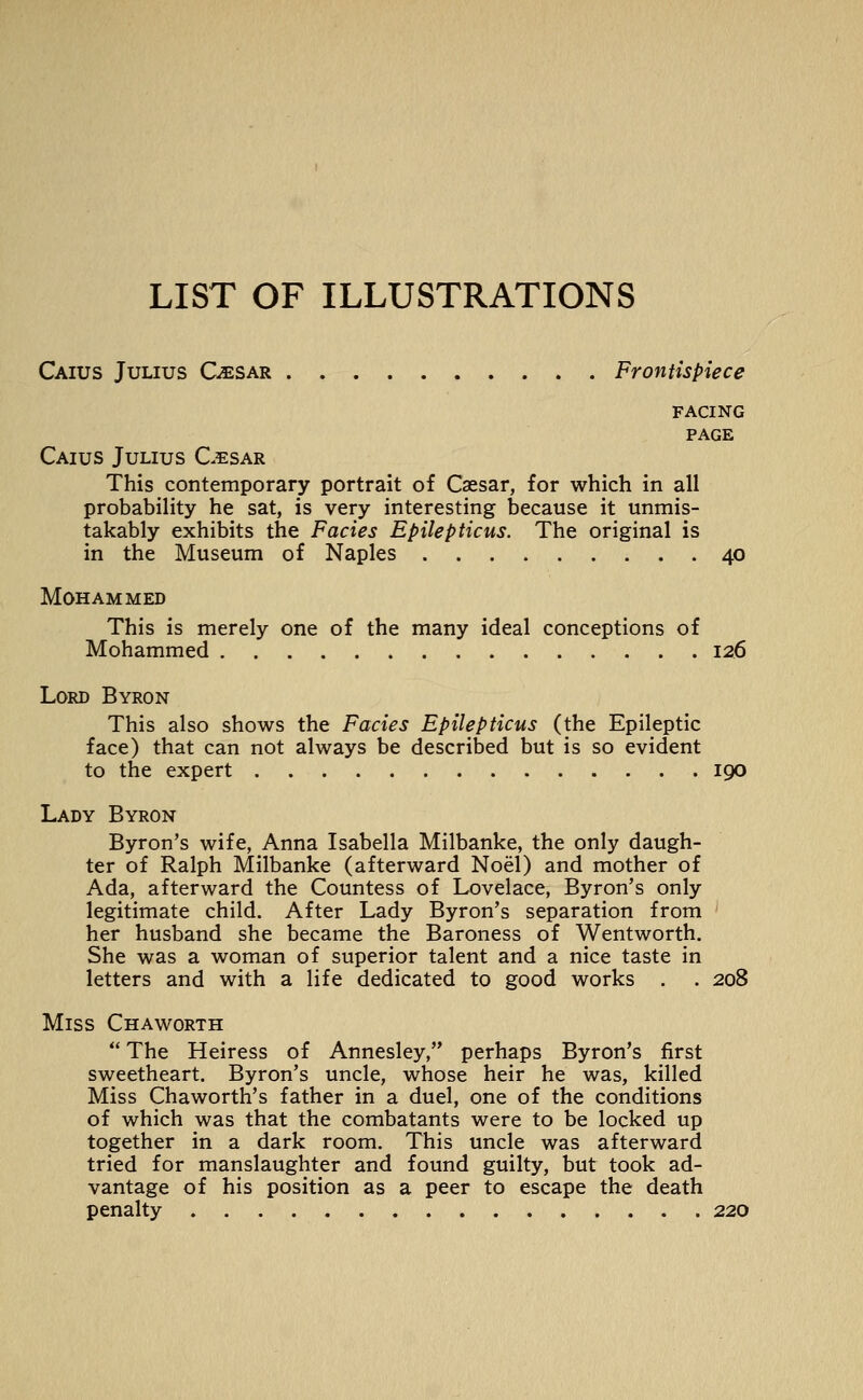 LIST OF ILLUSTRATIONS Caius Julius C^sar Frontispiece FACING PAGE Caius Julius Cesar This contemporary portrait of Caesar, for which in all probability he sat, is very interesting because it unmis- takably exhibits the Fades Epilepticus. The original is in the Museum of Naples 40 Mohammed This is merely one of the many ideal conceptions of Mohammed 126 Lord Byron This also shows the Fades Epilepticus (the Epileptic face) that can not always be described but is so evident to the expert 190 Lady Byron Byron's wife, Anna Isabella Milbanke, the only daugh- ter of Ralph Milbanke (afterward Noel) and mother of Ada, afterward the Countess of Lovelace, Byron's only legitimate child. After Lady Byron's separation from ' her husband she became the Baroness of Wentworth. She was a woman of superior talent and a nice taste in letters and with a life dedicated to good works . . 208 Miss Chaworth  The Heiress of Annesley, perhaps Byron's first sweetheart. Byron's uncle, whose heir he was, killed Miss Chaworth's father in a duel, one of the conditions of which was that the combatants were to be locked up together in a dark room. This uncle was afterward tried for manslaughter and found guilty, but took ad- vantage of his position as a peer to escape the death penalty 220