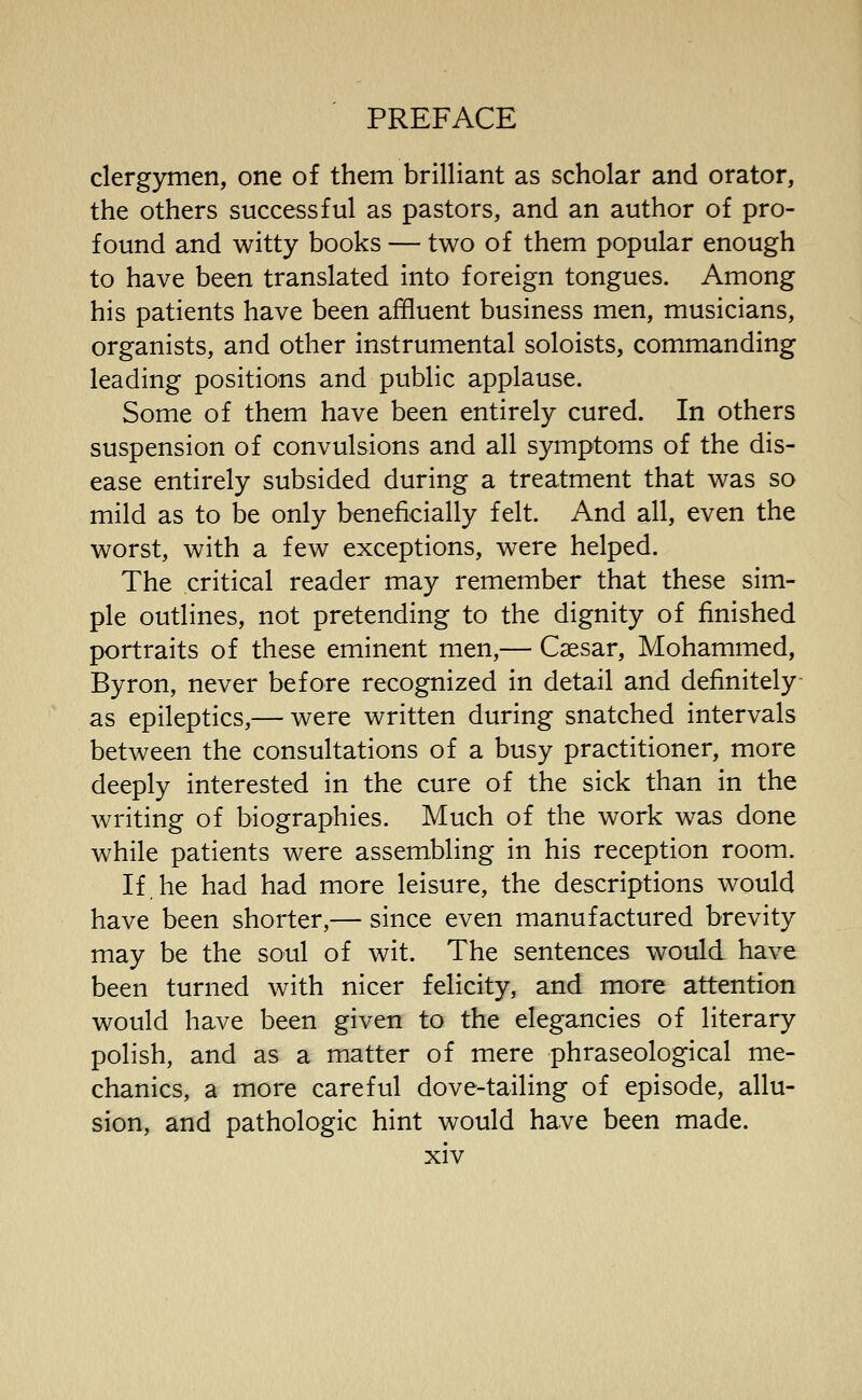 clergymen, one of them brilliant as scholar and orator, the others successful as pastors, and an author of pro- found and witty books — two of them popular enough to have been translated into foreign tongues. Among his patients have been affluent business men, musicians, organists, and other instrumental soloists, commanding leading positions and public applause. Some of them have been entirely cured. In others suspension of convulsions and all symptoms of the dis- ease entirely subsided during a treatment that was so mild as to be only beneficially felt. And all, even the worst, with a few exceptions, were helped. The critical reader may remember that these sim- ple outlines, not pretending to the dignity of finished portraits of these eminent men,— Caesar, Mohammed, Byron, never before recognized in detail and definitely- as epileptics,— were written during snatched intervals between the consultations of a busy practitioner, more deeply interested in the cure of the sick than in the writing of biographies. Much of the work was done while patients were assembling in his reception room. If he had had more leisure, the descriptions would have been shorter,— since even manufactured brevity may be the soul of wit. The sentences would have been turned with nicer felicity, and more attention would have been given to the elegancies of literary polish, and as a matter of mere phraseological me- chanics, a more careful dove-tailing of episode, allu- sion, and pathologic hint would have been made.