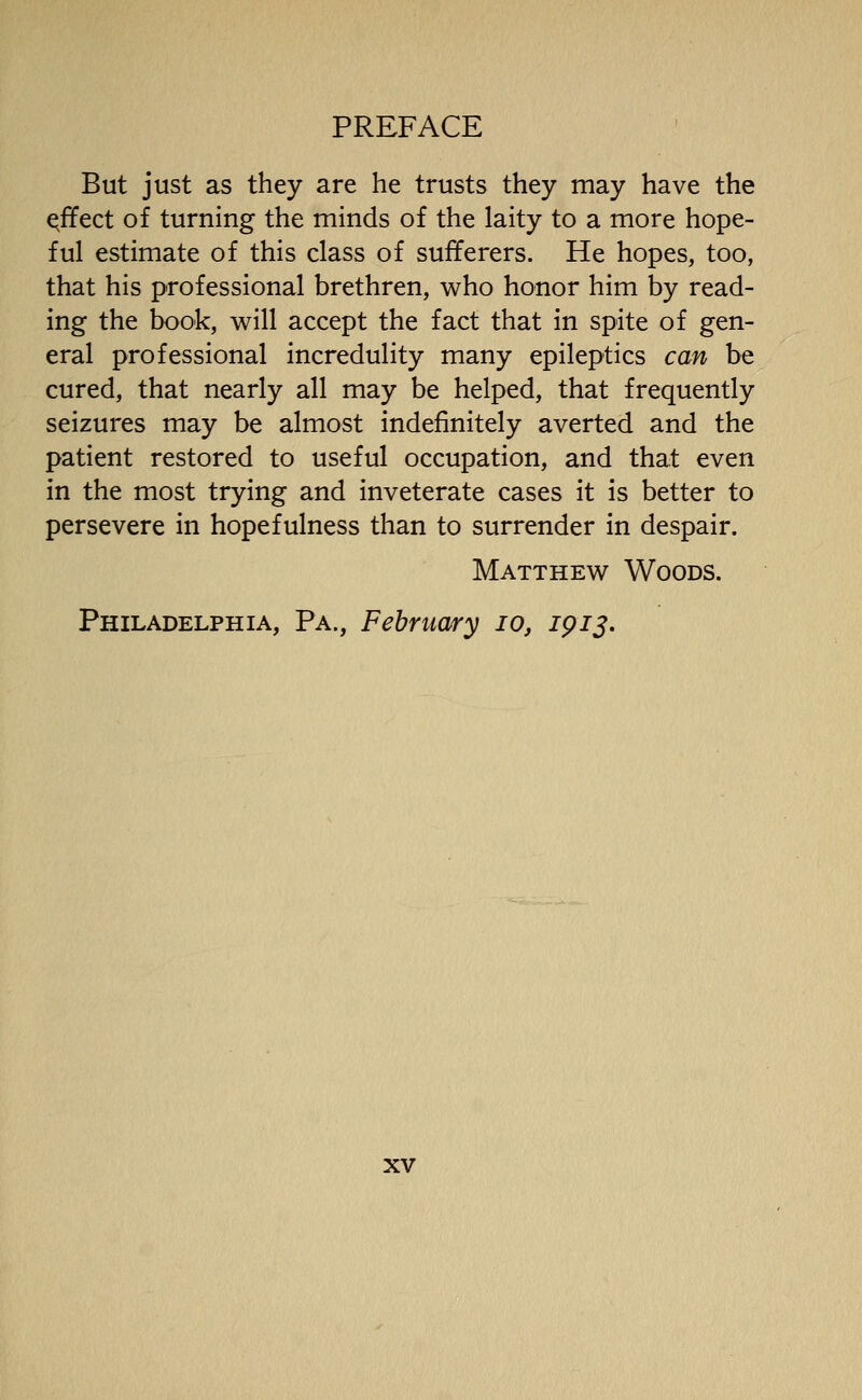 But just as they are he trusts they may have the effect of turning the minds of the laity to a more hope- ful estimate of this class of sufferers. He hopes, too, that his professional brethren, who honor him by read- ing the book, will accept the fact that in spite of gen- eral professional incredulity many epileptics can be cured, that nearly all may be helped, that frequently seizures may be almost indefinitely averted and the patient restored to useful occupation, and that even in the most trying and inveterate cases it is better to persevere in hopefulness than to surrender in despair. Matthew Woods. Philadelphia, Pa., February lo, 1913*
