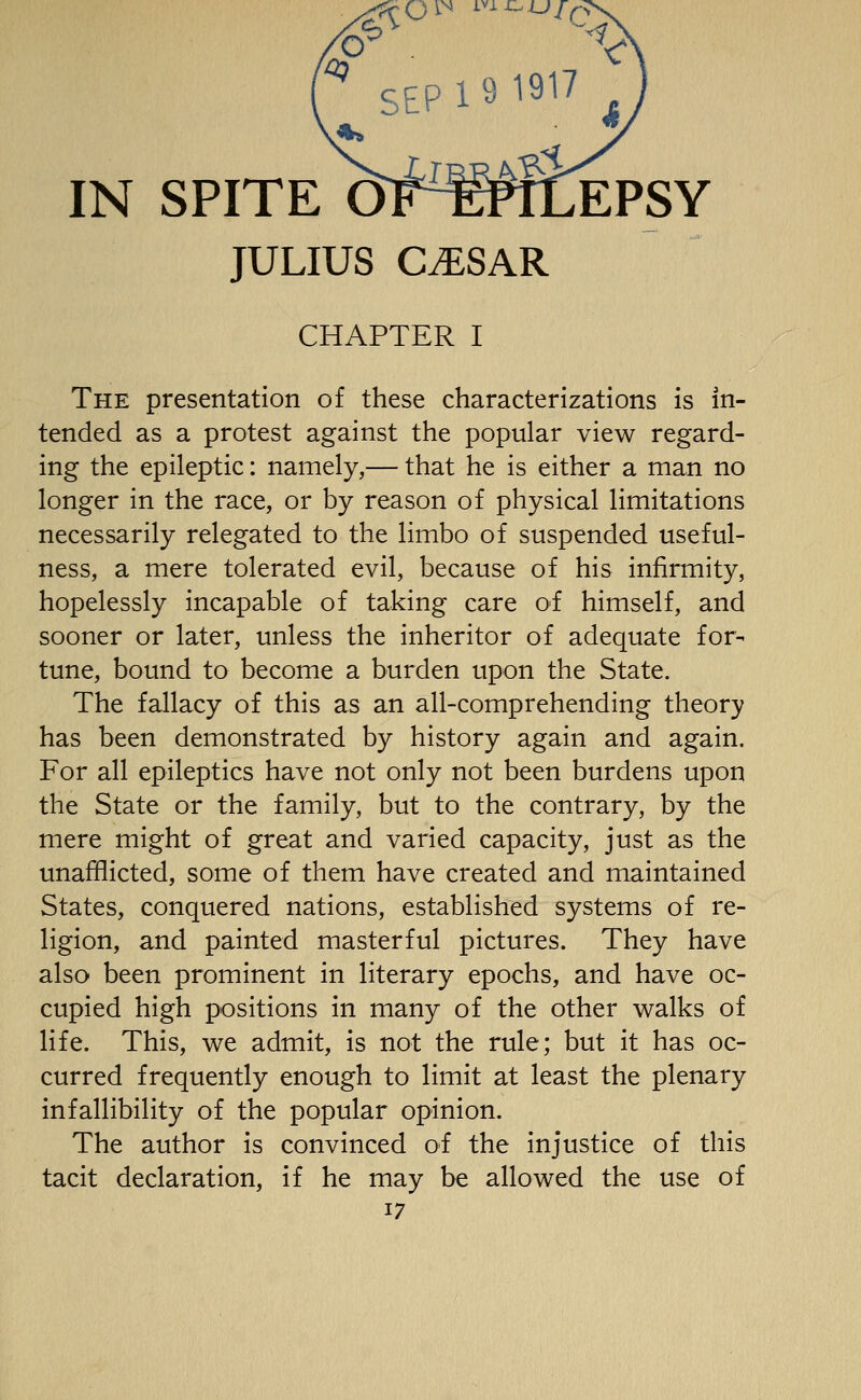 SEP 19 1917 IN SPITE OT^WfiEPSY JULIUS CiESAR CHAPTER I The presentation of these characterizations is in- tended as a protest against the popular view regard- ing the epileptic: namely,— that he is either a man no longer in the race, or by reason of physical limitations necessarily relegated to the limbo of suspended useful- ness, a mere tolerated evil, because of his infirmity, hopelessly incapable of taking care of himself, and sooner or later, unless the inheritor of adequate for- tune, bound to become a burden upon the State. The fallacy of this as an all-comprehending theory has been demonstrated by history again and again. For all epileptics have not only not been burdens upon the State or the family, but to the contrary, by the mere might of great and varied capacity, just as the unafflicted, some of them have created and maintained States, conquered nations, established systems of re- ligion, and painted masterful pictures. They have also been prominent in literary epochs, and have oc- cupied high positions in many of the other walks of life. This, we admit, is not the rule; but it has oc- curred frequently enough to limit at least the plenary infallibility of the popular opinion. The author is convinced of the injustice of this tacit declaration, if he may be allowed the use of