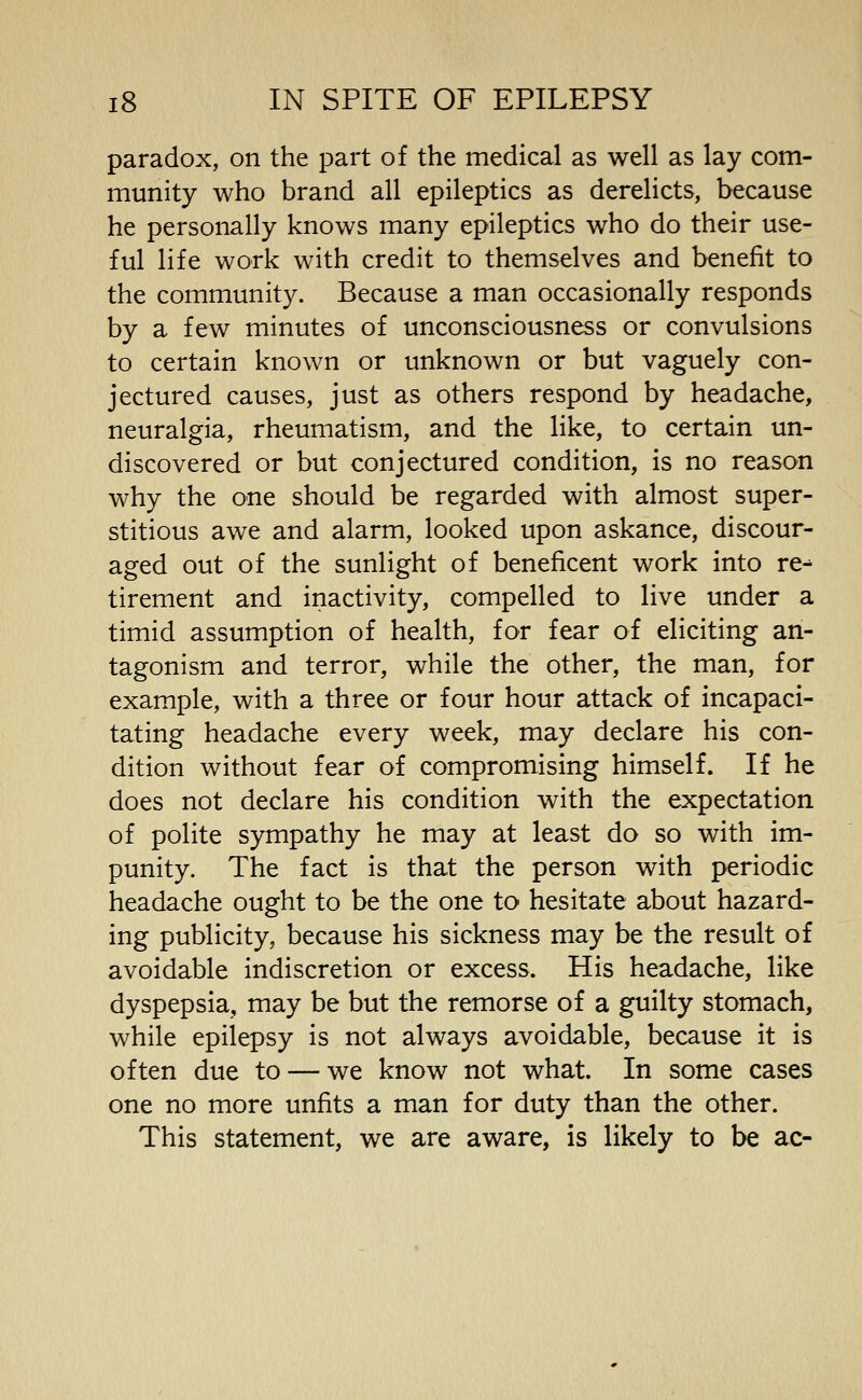 paradox, on the part of the medical as well as lay com- munity who brand all epileptics as derelicts, because he personally knows many epileptics who do their use- ful life work with credit to themselves and benefit to the community. Because a man occasionally responds by a few minutes of unconsciousness or convulsions to certain known or unknown or but vaguely con- jectured causes, just as others respond by headache, neuralgia, rheumatism, and the like, to certain un- discovered or but conjectured condition, is no reason why the one should be regarded with almost super- stitious awe and alarm, looked upon askance, discour- aged out of the sunlight of beneficent work into re^ tirement and inactivity, compelled to live under a timid assumption of health, for fear of eliciting an- tagonism and terror, while the other, the man, for example, with a three or four hour attack of incapaci- tating headache every week, may declare his con- dition without fear of compromising himself. If he does not declare his condition with the expectation of polite sympathy he may at least do so with im- punity. The fact is that the person with periodic headache ought to be the one to hesitate about hazard- ing publicity, because his sickness may be the result of avoidable indiscretion or excess. His headache, like dyspepsia, may be but the remorse of a guilty stomach, while epilepsy is not always avoidable, because it is often due to — we know not what. In some cases one no more unfits a man for duty than the other. This statement, we are aware, is likely to be ac-