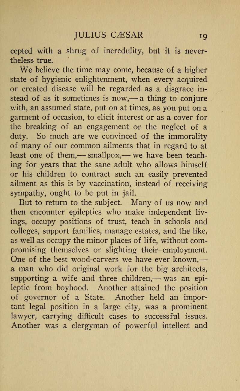 cepted with a shrug of increduHty, but it is never- theless true. We believe the time may come, because of a higher state of hygienic enlightenment, when every acquired or created disease will be regarded as a disgrace in- stead of as it sometimes is now,— a thing to conjure with, an assumed state, put on at times, as you put on a garment of occasion, to elicit interest or as a cover for the breaking of an engagement or the neglect of a duty. So much are we convinced of the immorality of many of our common ailments that in regard to at least one of them,— smallpox,— we have been teach- ing for years that the sane adult who allows himself or his children to contract such an easily prevented ailment as this is by vaccination, instead of receiving sympathy, ought to be put in jail. But to return to the subject. Many of us now and then encounter epileptics who make independent liv- ings, occupy positions of trust, teach in schools and colleges, support families, manage estates, and the like, as well as occupy the minor places of life, without com- promising themselves or slighting their employment. One of the best wood-carvers we have ever known,— a man who did original work for the big architects, supporting a wife and three children,— was an epi- leptic from boyhood. Another attained the position of governor of a State. Another held an impor- tant legal position in a large city, was a prominent lawyer, carrying difficult cases to successful issues. Another was a clergyman of powerful intellect and