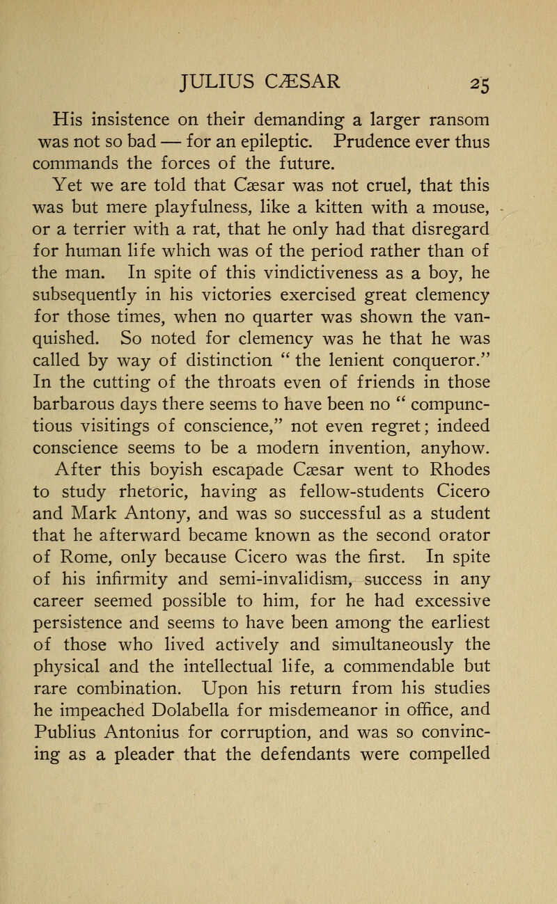 His insistence on their demanding a larger ransom was not so bad — for an epileptic. Prudence ever thus commands the forces of the future. Yet we are told that Caesar was not cruel, that this was but mere playfulness, like a kitten with a mouse, or a terrier with a rat, that he only had that disregard for human life which was of the period rather than of the man. In spite of this vindictiveness as a boy, he subsequently in his victories exercised great clemency for those times, when no quarter was shown the van- quished. So noted for clemency was he that he was called by way of distinction  the lenient conqueror. In the cutting of the throats even of friends in those barbarous days there seems to have been no  compunc- tious visitings of conscience, not even regret; indeed conscience seems to be a modern invention, anyhow. After this boyish escapade Caesar went to Rhodes to study rhetoric, having as fellow-students Cicero and Mark Antony, and was so successful as a student that he afterward became known as the second orator of Rome, only because Cicero was the first. In spite of his infirmity and semi-invalidism, success in any career seemed possible to him, for he had excessive persistence and seems to have been among the earliest of those who lived actively and simultaneously the physical and the intellectual life, a commendable but rare combination. Upon his return from his studies he impeached Dolabella for misdemeanor in office, and Publius Antonius for corruption, and was so convinc- ing as a pleader that the defendants were compelled