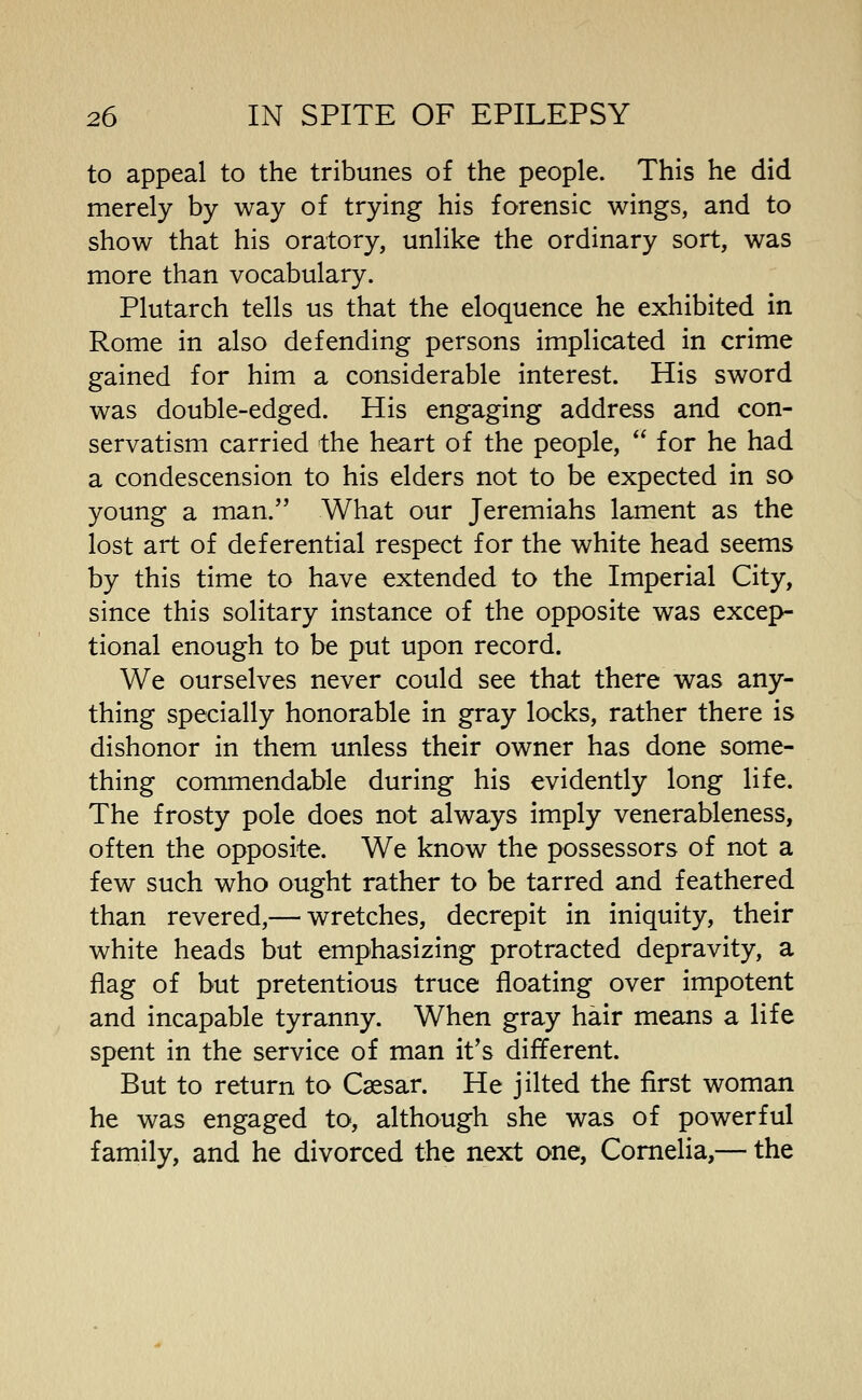 to appeal to the tribunes of the people. This he did merely by way of trying his forensic wings, and to show that his oratory, unlike the ordinary sort, was more than vocabulary. Plutarch tells us that the eloquence he exhibited in Rome in also defending persons implicated in crime gained for him a considerable interest. His sword was double-edged. His engaging address and con- servatism carried the heart of the people, for he had a condescension to his elders not to be expected in so young a man. What our Jeremiahs lament as the lost art of deferential respect for the white head seems by this time to have extended to the Imperial City, since this solitary instance of the opposite was excep- tional enough to be put upon record. We ourselves never could see that there was any- thing specially honorable in gray locks, rather there is dishonor in them unless their owner has done some- thing commendable during his evidently long life. The frosty pole does not always imply venerableness, often the opposite. We know the possessors of not a few such who ought rather to be tarred and feathered than revered,— wretches, decrepit in iniquity, their white heads but emphasizing protracted depravity, a flag of but pretentious truce floating over impotent and incapable tyranny. When gray hair means a life spent in the service of man it's different. But to return to Csesar. He jilted the first woman he was engaged to, although she was of powerful family, and he divorced the next one, Cornelia,— the