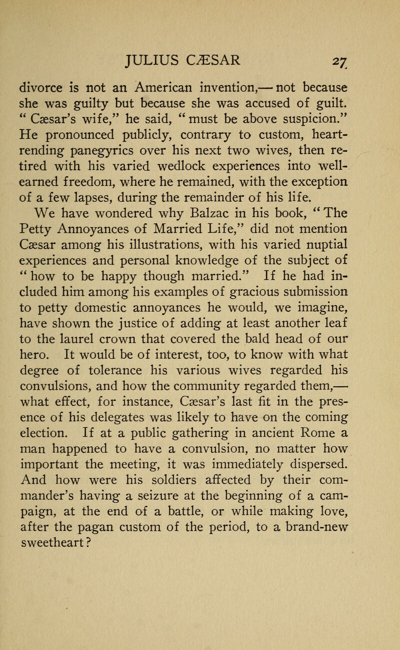 divorce is not an American invention,— not because she was guilty but because she was accused of guilt.  Caesar's wife, he said,  must be above suspicion.'* He pronounced publicly, contrary to custom, heart- rending panegyrics over his next two wives, then re- tired with his varied wedlock experiences into well- earned freedom, where he remained, with the exception of a few lapses, during the remainder of his life. We have wondered why Balzac in his book, ** The Petty Annoyances of Married Life, did not mention Caesar among his illustrations, with his varied nuptial experiences and personal knowledge of the subject of  how to be happy though married. If he had in- cluded him among his examples of gracious submission to petty domestic annoyances he would, we imagine, have shown the justice of adding at least another leaf to the laurel crown that covered the bald head of our hero. It would be of interest, too, to know with what degree of tolerance his various wives regarded his convulsions, and how the community regarded them,— what effect, for instance, Caesar's last fit in the pres- ence of his delegates was likely to have on the coming election. If at a public gathering in ancient Rome a man happened to have a convulsion, no matter how important the meeting, it was immediately dispersed. And how were his soldiers affected by their com- mander's having a seizure at the beginning of a cam- paign, at the end of a battle, or while making love, after the pagan custom of the period, to a brand-new sweetheart ?