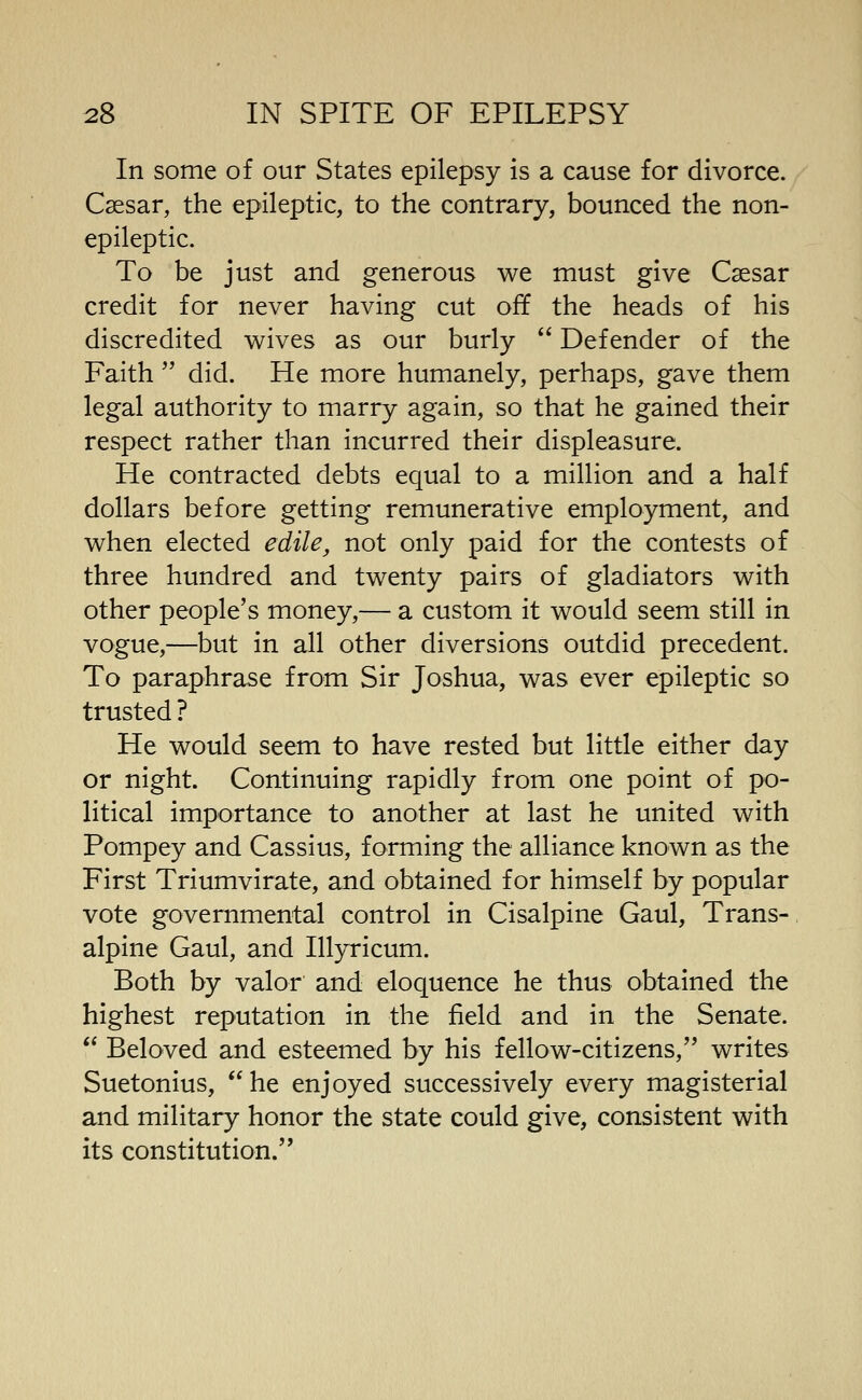 In some of our States epilepsy is a cause for divorce. Csesar, the epileptic, to the contrary, bounced the non- epileptic. To be just and generous we must give Csesar credit for never having cut off the heads of his discredited wives as our burly Defender of the Faith'' did. He more humanely, perhaps, gave them legal authority to marry again, so that he gained their respect rather than incurred their displeasure. He contracted debts equal to a million and a half dollars before getting remunerative employment, and when elected edile, not only paid for the contests of three hundred and twenty pairs of gladiators with other people's money,— a custom it would seem still in vogue,—but in all other diversions outdid precedent. To paraphrase from Sir Joshua, was ever epileptic so trusted ? He would seem to have rested but little either day or night. Continuing rapidly from one point of po- litical importance to another at last he united with Pompey and Cassius, forming the alliance known as the First Triumvirate, and obtained for himself by popular vote governmental control in Cisalpine Gaul, Trans- alpine Gaul, and Ill5rricum. Both by valor and eloquence he thus obtained the highest reputation in the field and in the Senate. Beloved and esteemed by his fellow-citizens, writes Suetonius, he enjoyed successively every magisterial and military honor the state could give, consistent with its constitution.