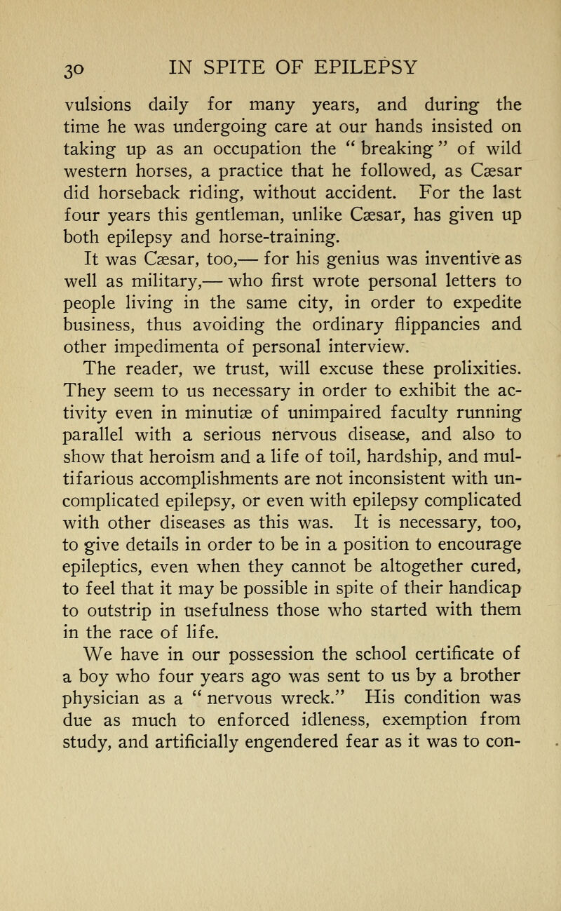 vulsions daily for many years, and during the time he was undergoing care at our hands insisted on taking up as an occupation the breaking of wild western horses, a practice that he followed, as Caesar did horseback riding, without accident. For the last four years this gentleman, unlike Csesar, has given up both epilepsy and horse-training. It was Csesar, too,— for his genius was inventive as well as military,— who first wrote personal letters to people living in the same city, in order to expedite business, thus avoiding the ordinary flippancies and other impedimenta of personal interview. The reader, we trust, will excuse these prolixities. They seem to us necessary in order to exhibit the ac- tivity even in minutiae of unimpaired faculty running parallel with a serious nervous diseasje, and also to show that heroism and a life of toil, hardship, and mul- tifarious accomplishments are not inconsistent with un- complicated epilepsy, or even with epilepsy complicated with other diseases as this was. It is necessary, too, to give details in order to be in a position to encourage epileptics, even when they cannot be altogether cured, to feel that it may be possible in spite of their handicap to outstrip in usefulness those who started with them in the race of life. We have in our possession the school certificate of a boy who four years ago was sent to us by a brother physician as a nervous wreck. His condition was due as much to enforced idleness, exemption from study, and artificially engendered fear as it was to con-